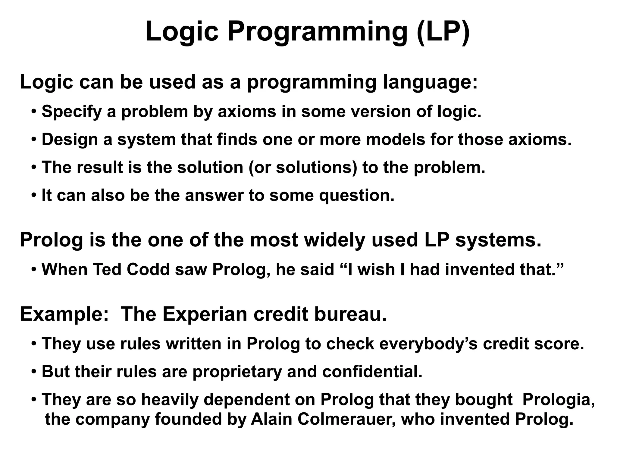 Logic Programming (LP)
Logic can be used as a programming language:
 ●
     Specify a problem by axioms in some version of logic.
 ●
     Design a system that finds one or more models for those axioms.
 ●
     The result is the solution (or solutions) to the problem.
 ●
     It can also be the answer to some question.

Prolog is the one of the most widely used LP systems.
 ●
     When Ted Codd saw Prolog, he said “I wish I had invented that.”

Example: The Experian credit bureau.
 ●
     They use rules written in Prolog to check everybody’s credit score.
 ●
     But their rules are proprietary and confidential.
 ●
     They are so heavily dependent on Prolog that they bought Prologia,
     the company founded by Alain Colmerauer, who invented Prolog.
 