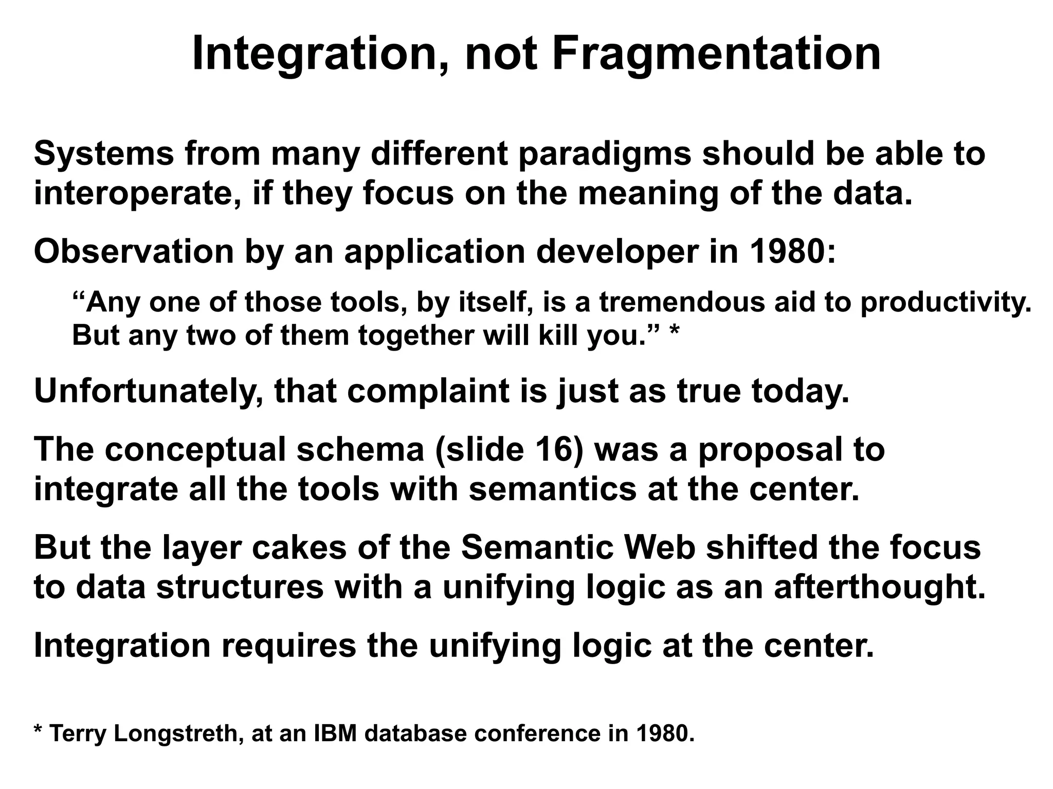 Integration, not Fragmentation

Systems from many different paradigms should be able to
interoperate, if they focus on the meaning of the data.
Observation by an application developer in 1980:
   “Any one of those tools, by itself, is a tremendous aid to productivity.
   But any two of them together will kill you.” *
Unfortunately, that complaint is just as true today.
The conceptual schema (slide 16) was a proposal to
integrate all the tools with semantics at the center.
But the layer cakes of the Semantic Web shifted the focus
to data structures with a unifying logic as an afterthought.
Integration requires the unifying logic at the center.

* Terry Longstreth, at an IBM database conference in 1980.
 