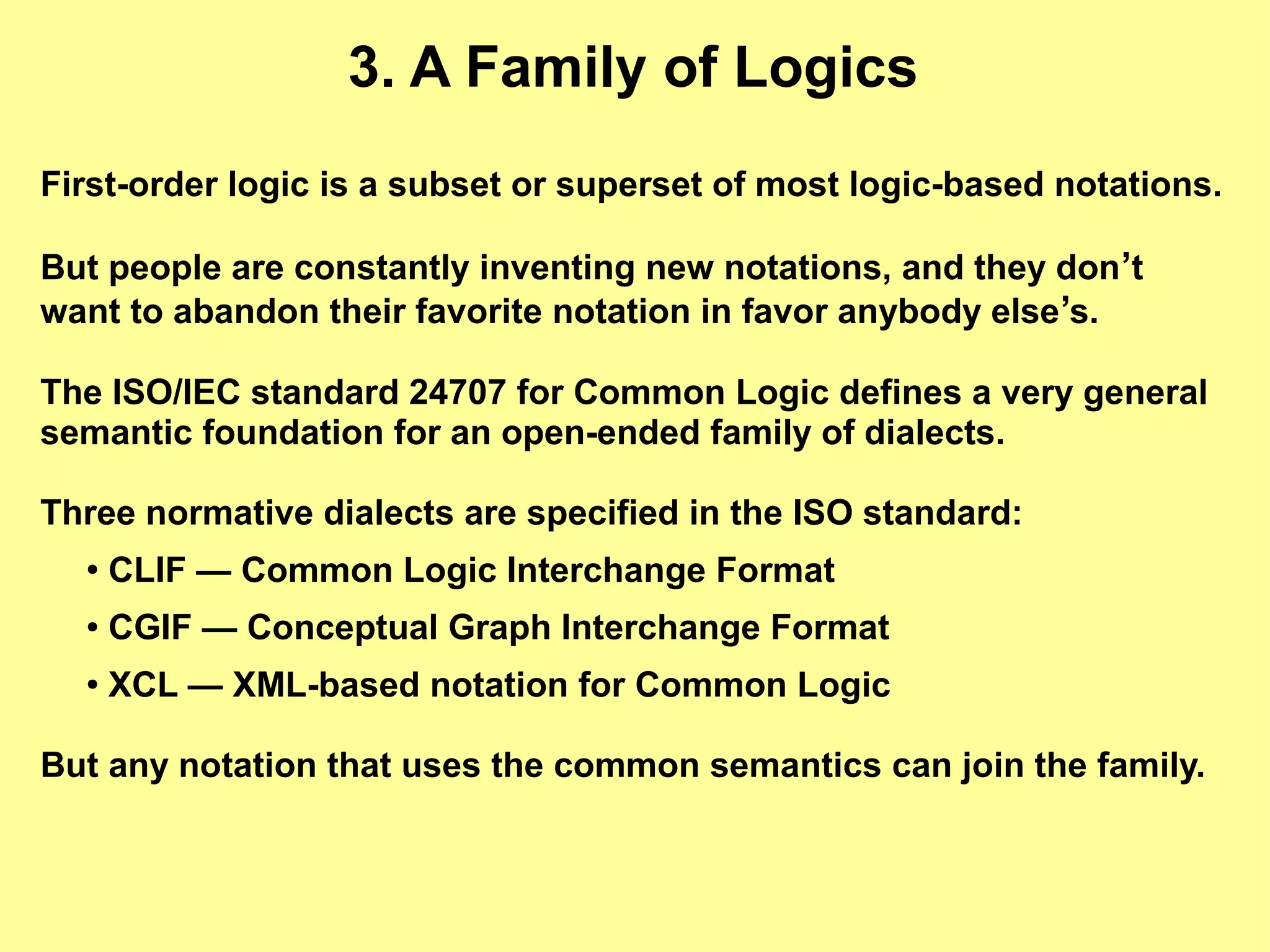 3. A Family of Logics
First-order logic is a subset or superset of most logic-based notations.

But people are constantly inventing new notations, and they don’t
want to abandon their favorite notation in favor anybody else’s.

The ISO/IEC standard 24707 for Common Logic defines a very general
semantic foundation for an open-ended family of dialects.

Three normative dialects are specified in the ISO standard:
  ●
      CLIF — Common Logic Interchange Format
  ●   CGIF — Conceptual Graph Interchange Format
  ●   XCL — XML-based notation for Common Logic

But any notation that uses the common semantics can join the family.
 