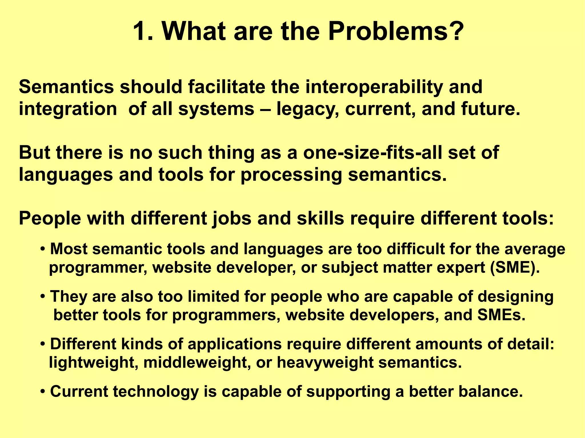 1. What are the Problems?

Semantics should facilitate the interoperability and
integration of all systems – legacy, current, and future.

But there is no such thing as a one-size-fits-all set of
languages and tools for processing semantics.

People with different jobs and skills require different tools:
  ●   Most semantic tools and languages are too difficult for the average
      programmer, website developer, or subject matter expert (SME).
  ●
      They are also too limited for people who are capable of designing
      better tools for programmers, website developers, and SMEs.
  ●
      Different kinds of applications require different amounts of detail:
      lightweight, middleweight, or heavyweight semantics.
  ●   Current technology is capable of supporting a better balance.
 