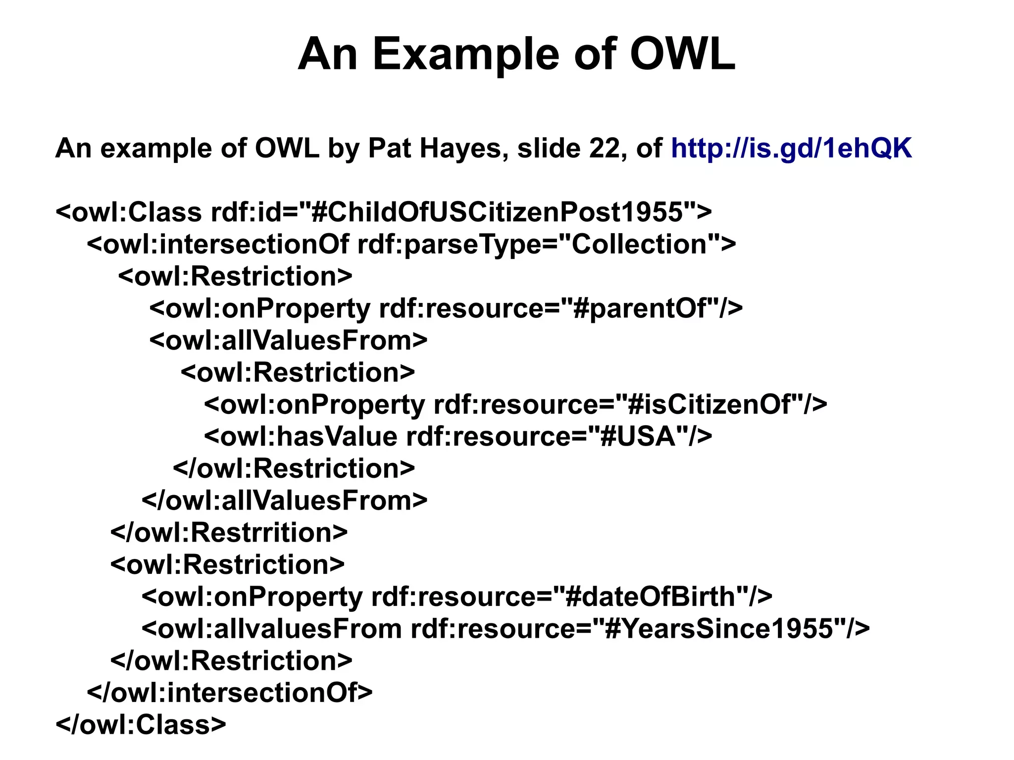 An Example of OWL
An example of OWL by Pat Hayes, slide 22, of http://is.gd/1ehQK

<owl:Class rdf:id="#ChildOfUSCitizenPost1955">
  <owl:intersectionOf rdf:parseType="Collection">
    <owl:Restriction>
       <owl:onProperty rdf:resource="#parentOf"/>
       <owl:allValuesFrom>
         <owl:Restriction>
           <owl:onProperty rdf:resource="#isCitizenOf"/>
           <owl:hasValue rdf:resource="#USA"/>
         </owl:Restriction>
      </owl:allValuesFrom>
    </owl:Restrrition>
    <owl:Restriction>
      <owl:onProperty rdf:resource="#dateOfBirth"/>
      <owl:allvaluesFrom rdf:resource="#YearsSince1955"/>
    </owl:Restriction>
  </owl:intersectionOf>
</owl:Class>
 