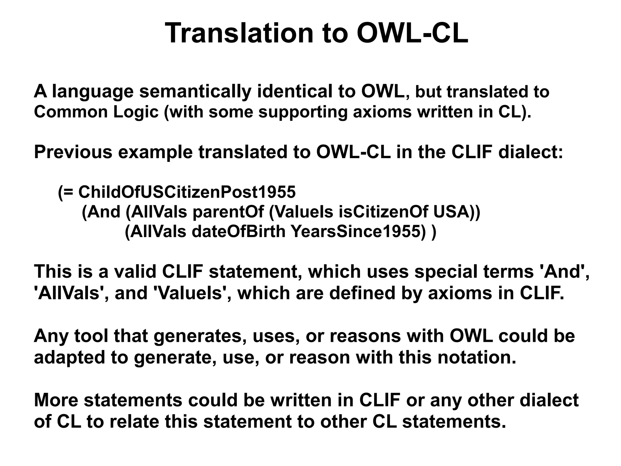 Translation to OWL-CL
A language semantically identical to OWL, but translated to
Common Logic (with some supporting axioms written in CL).

Previous example translated to OWL-CL in the CLIF dialect:

  (= ChildOfUSCitizenPost1955
     (And (AllVals parentOf (ValueIs isCitizenOf USA))
          (AllVals dateOfBirth YearsSince1955) )

This is a valid CLIF statement, which uses special terms 'And',
'AllVals', and 'ValueIs', which are defined by axioms in CLIF.

Any tool that generates, uses, or reasons with OWL could be
adapted to generate, use, or reason with this notation.

More statements could be written in CLIF or any other dialect
of CL to relate this statement to other CL statements.
 