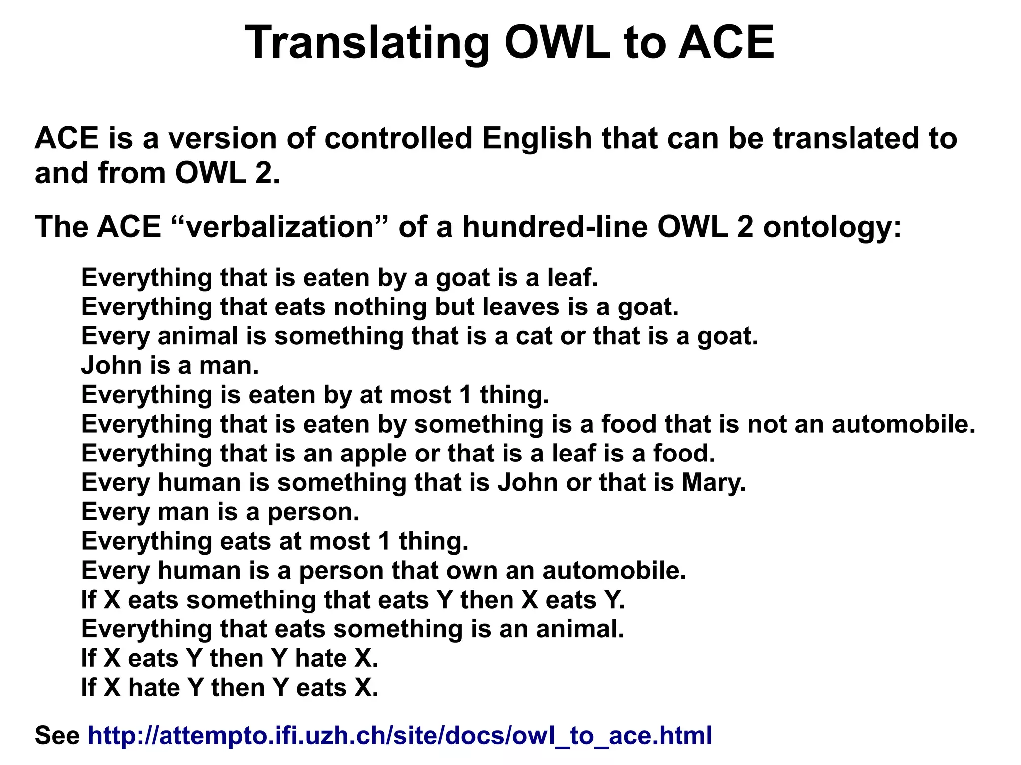 Translating OWL to ACE
ACE is a version of controlled English that can be translated to
and from OWL 2.
The ACE “verbalization” of a hundred-line OWL 2 ontology:
   Everything that is eaten by a goat is a leaf.
   Everything that eats nothing but leaves is a goat.
   Every animal is something that is a cat or that is a goat.
   John is a man.
   Everything is eaten by at most 1 thing.
   Everything that is eaten by something is a food that is not an automobile.
   Everything that is an apple or that is a leaf is a food.
   Every human is something that is John or that is Mary.
   Every man is a person.
   Everything eats at most 1 thing.
   Every human is a person that own an automobile.
   If X eats something that eats Y then X eats Y.
   Everything that eats something is an animal.
   If X eats Y then Y hate X.
   If X hate Y then Y eats X.
See http://attempto.ifi.uzh.ch/site/docs/owl_to_ace.html
 