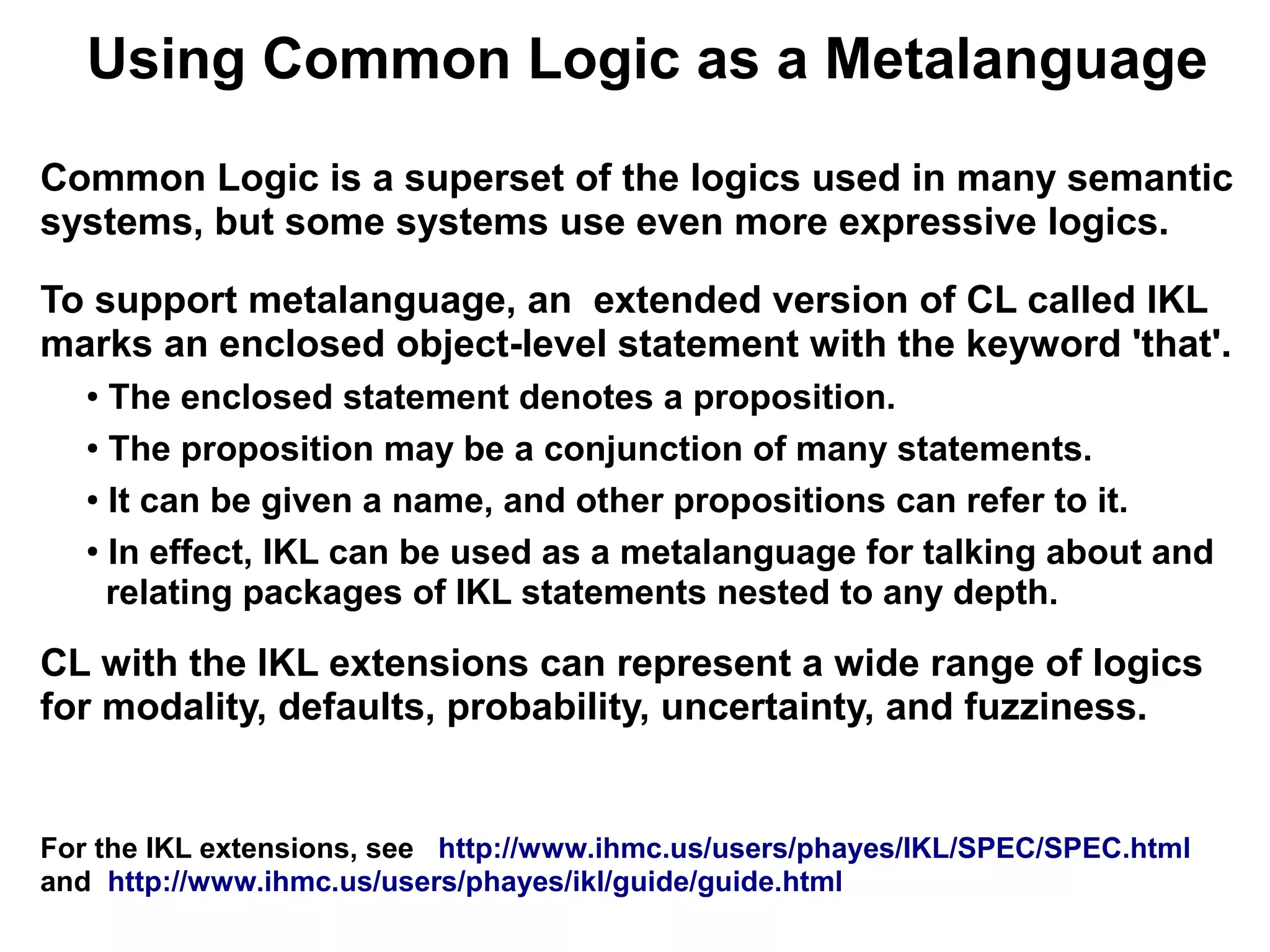 Using Common Logic as a Metalanguage
Common Logic is a superset of the logics used in many semantic
systems, but some systems use even more expressive logics.

To support metalanguage, an extended version of CL called IKL
marks an enclosed object-level statement with the keyword 'that'.
   ● The enclosed statement denotes a proposition.
   ● The proposition may be a conjunction of many statements.


   ● It can be given a name, and other propositions can refer to it.


   ●
     In effect, IKL can be used as a metalanguage for talking about and
     relating packages of IKL statements nested to any depth.

CL with the IKL extensions can represent a wide range of logics
for modality, defaults, probability, uncertainty, and fuzziness.


For the IKL extensions, see http://www.ihmc.us/users/phayes/IKL/SPEC/SPEC.html
and http://www.ihmc.us/users/phayes/ikl/guide/guide.html
 
