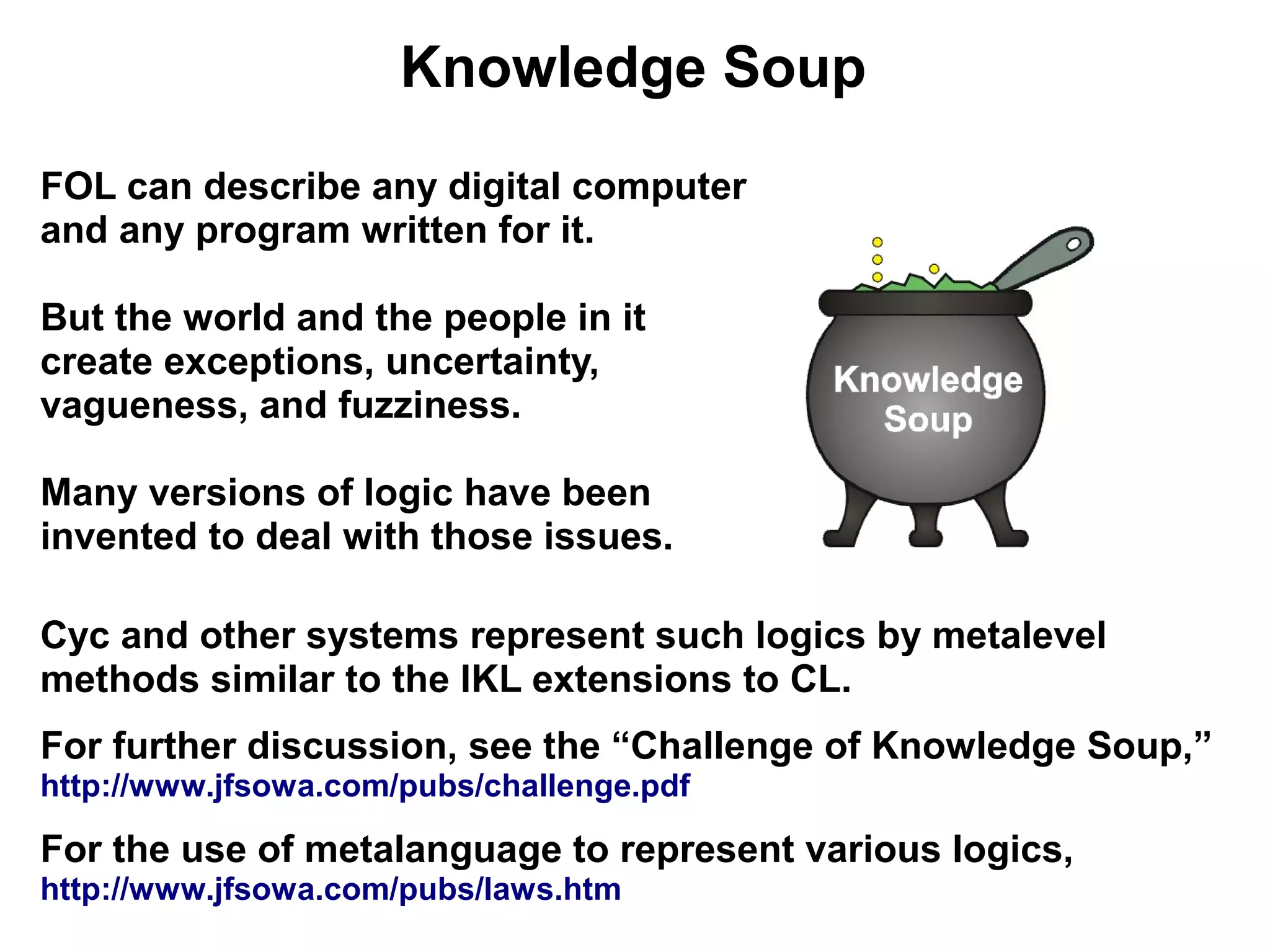 Knowledge Soup
FOL can describe any digital computer
and any program written for it.

But the world and the people in it
create exceptions, uncertainty,
vagueness, and fuzziness.

Many versions of logic have been
invented to deal with those issues.

Cyc and other systems represent such logics by metalevel
methods similar to the IKL extensions to CL.
For further discussion, see the “Challenge of Knowledge Soup,”
http://www.jfsowa.com/pubs/challenge.pdf

For the use of metalanguage to represent various logics,
http://www.jfsowa.com/pubs/laws.htm
 