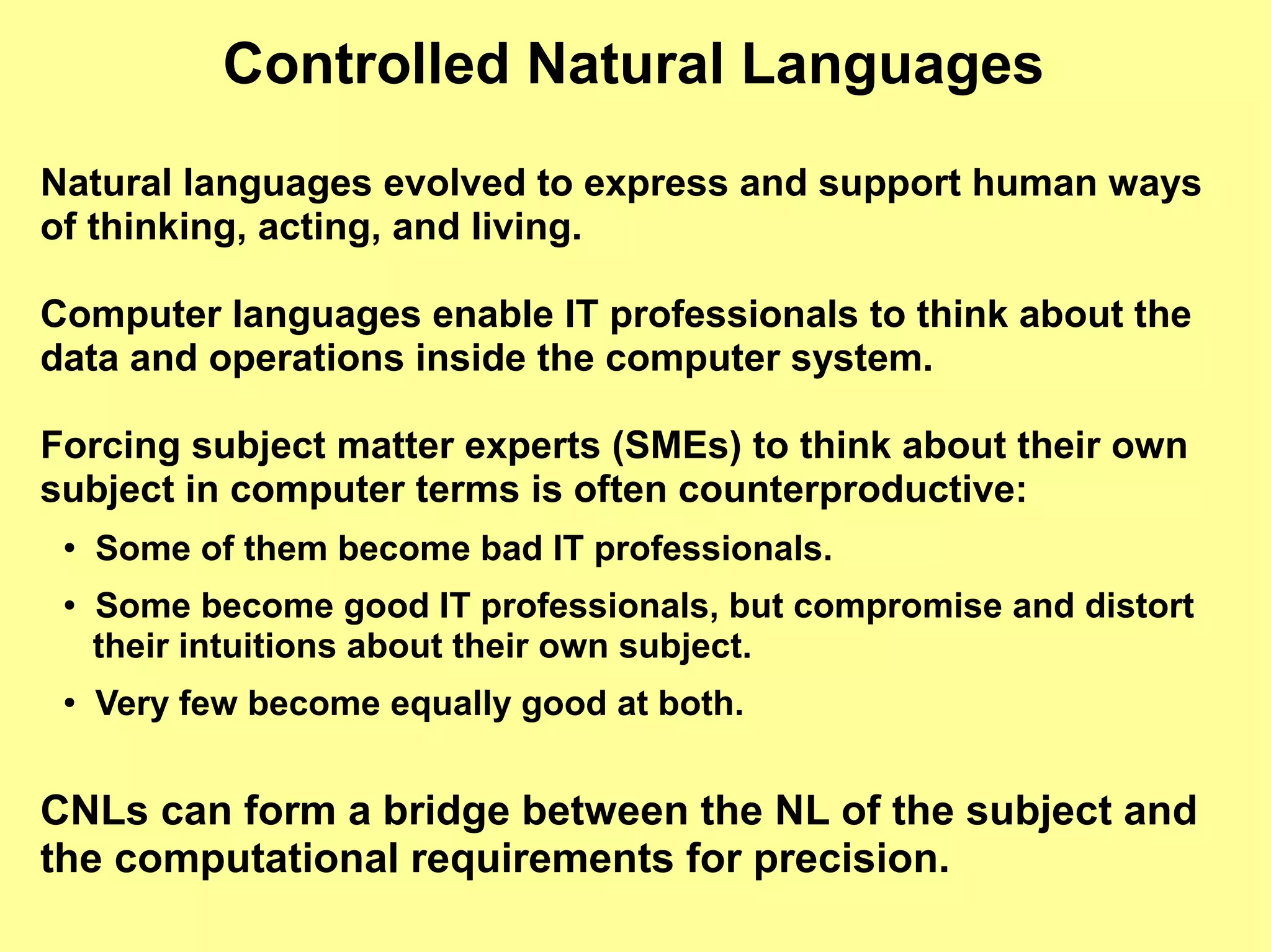 Controlled Natural Languages
Natural languages evolved to express and support human ways
of thinking, acting, and living.

Computer languages enable IT professionals to think about the
data and operations inside the computer system.

Forcing subject matter experts (SMEs) to think about their own
subject in computer terms is often counterproductive:
 ●
     Some of them become bad IT professionals.
 ●   Some become good IT professionals, but compromise and distort
     their intuitions about their own subject.
 ●
     Very few become equally good at both.


CNLs can form a bridge between the NL of the subject and
the computational requirements for precision.
 