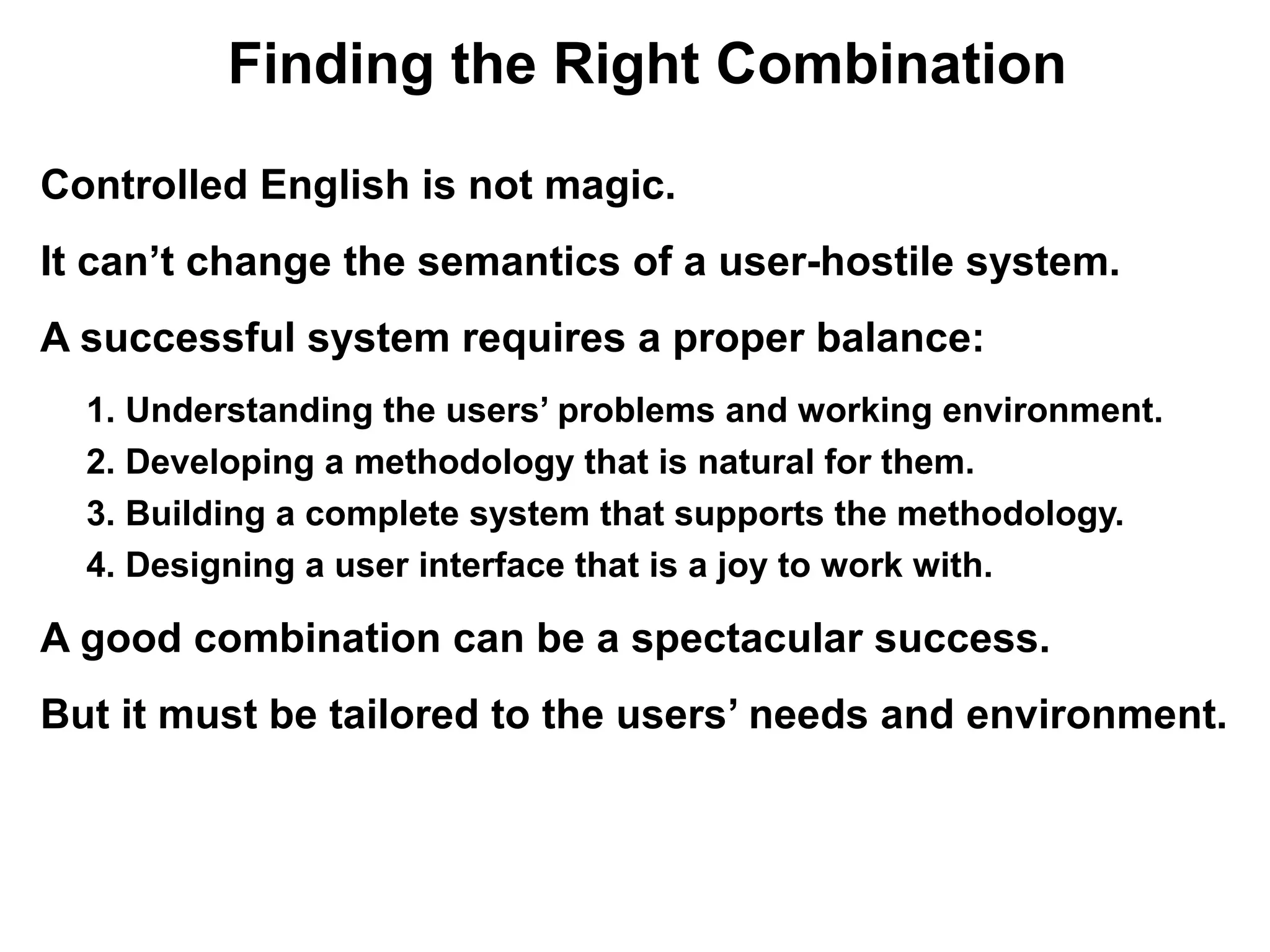 Finding the Right Combination

Controlled English is not magic.
It can’t change the semantics of a user-hostile system.
A successful system requires a proper balance:
  1. Understanding the users’ problems and working environment.
  2. Developing a methodology that is natural for them.
  3. Building a complete system that supports the methodology.
  4. Designing a user interface that is a joy to work with.

A good combination can be a spectacular success.
But it must be tailored to the users’ needs and environment.
 