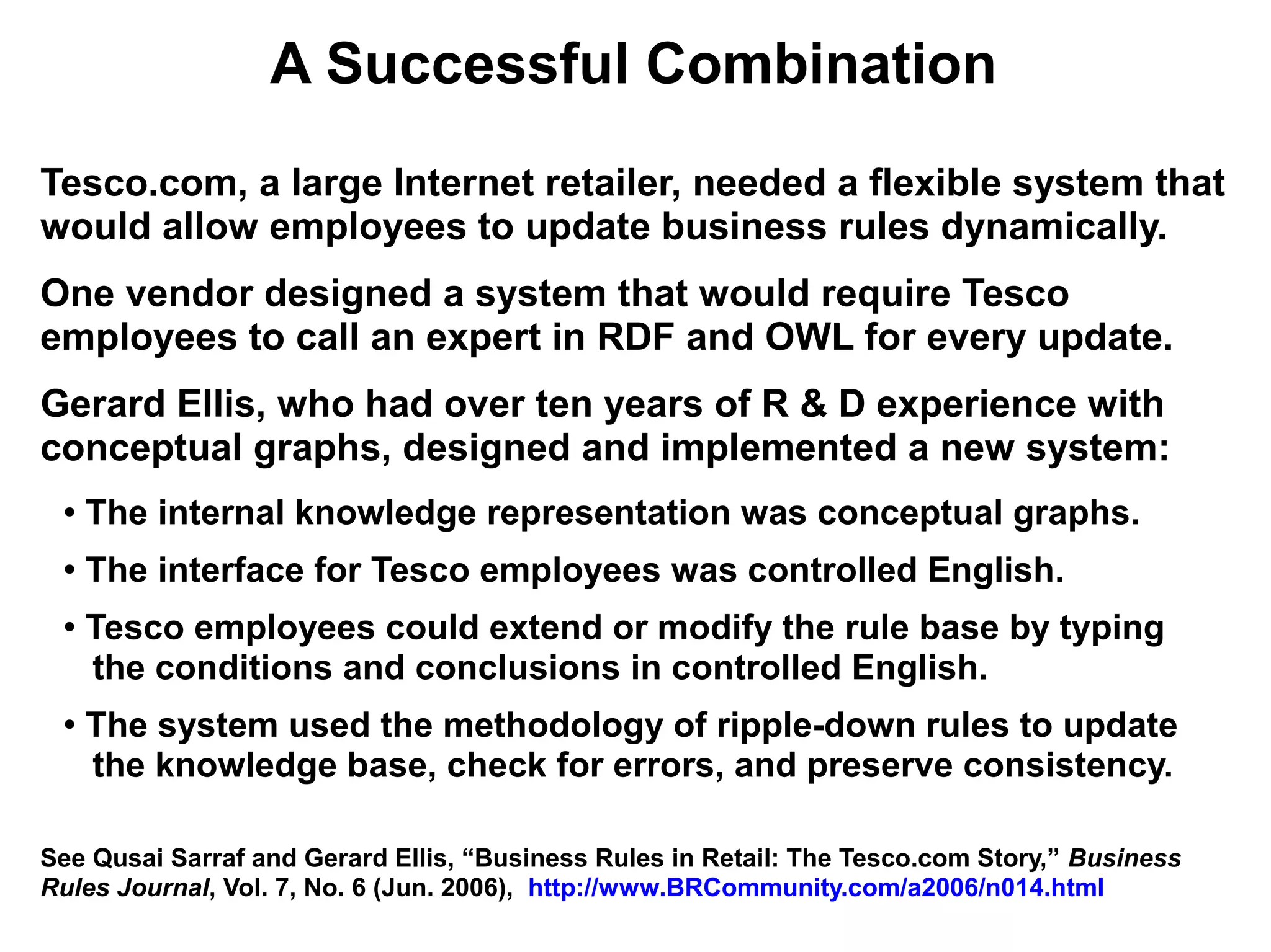 A Successful Combination
Tesco.com, a large Internet retailer, needed a flexible system that
would allow employees to update business rules dynamically.
One vendor designed a system that would require Tesco
employees to call an expert in RDF and OWL for every update.
Gerard Ellis, who had over ten years of R & D experience with
conceptual graphs, designed and implemented a new system:
 ●   The internal knowledge representation was conceptual graphs.
 ●
     The interface for Tesco employees was controlled English.
 ●
     Tesco employees could extend or modify the rule base by typing
     the conditions and conclusions in controlled English.
 ●
     The system used the methodology of ripple-down rules to update
     the knowledge base, check for errors, and preserve consistency.

See Qusai Sarraf and Gerard Ellis, “Business Rules in Retail: The Tesco.com Story,” Business
Rules Journal, Vol. 7, No. 6 (Jun. 2006), http://www.BRCommunity.com/a2006/n014.html
 