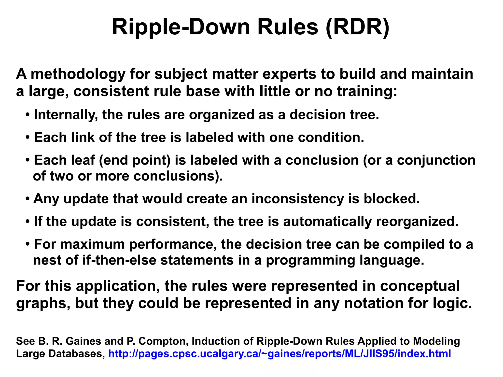 Ripple-Down Rules (RDR)
A methodology for subject matter experts to build and maintain
a large, consistent rule base with little or no training:
 ●
     Internally, the rules are organized as a decision tree.
 ●
     Each link of the tree is labeled with one condition.
 ●
     Each leaf (end point) is labeled with a conclusion (or a conjunction
     of two or more conclusions).
 ●   Any update that would create an inconsistency is blocked.
 ●   If the update is consistent, the tree is automatically reorganized.
 ●
     For maximum performance, the decision tree can be compiled to a
     nest of if-then-else statements in a programming language.
For this application, the rules were represented in conceptual
graphs, but they could be represented in any notation for logic.

See B. R. Gaines and P. Compton, Induction of Ripple-Down Rules Applied to Modeling
Large Databases, http://pages.cpsc.ucalgary.ca/~gaines/reports/ML/JIIS95/index.html
 
