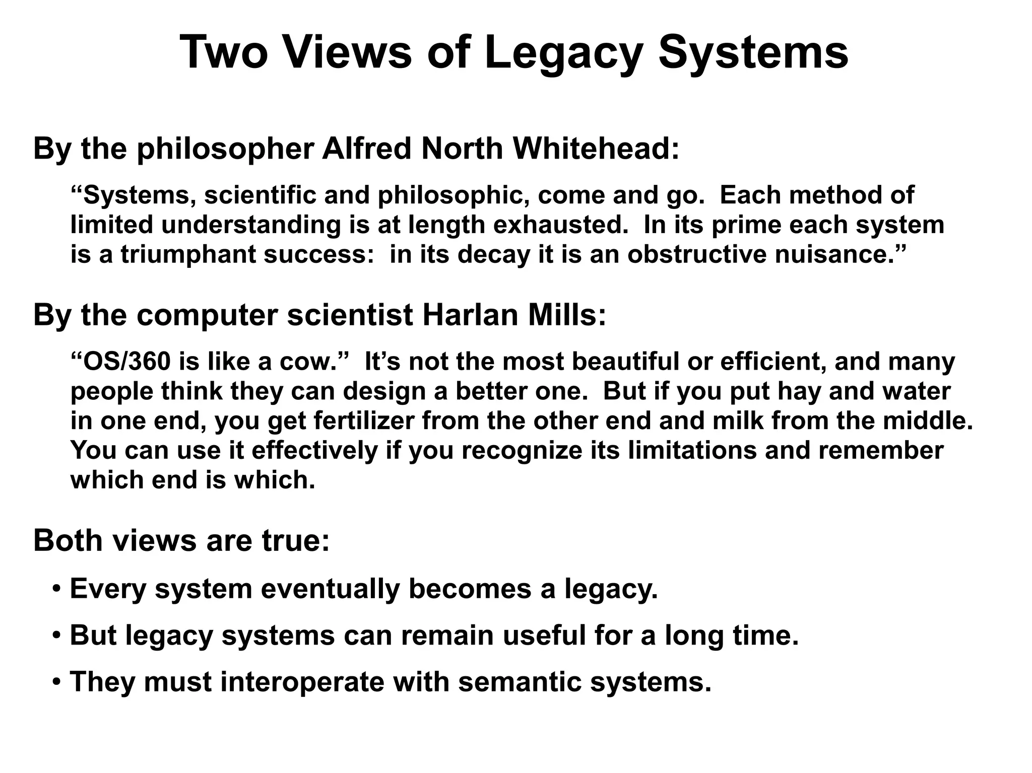 Two Views of Legacy Systems
By the philosopher Alfred North Whitehead:
     “Systems, scientific and philosophic, come and go. Each method of
     limited understanding is at length exhausted. In its prime each system
     is a triumphant success: in its decay it is an obstructive nuisance.”

By the computer scientist Harlan Mills:
     “OS/360 is like a cow.” It’s not the most beautiful or efficient, and many
     people think they can design a better one. But if you put hay and water
     in one end, you get fertilizer from the other end and milk from the middle.
     You can use it effectively if you recognize its limitations and remember
     which end is which.

Both views are true:
 ●
     Every system eventually becomes a legacy.
 ●
     But legacy systems can remain useful for a long time.
 ●   They must interoperate with semantic systems.
 