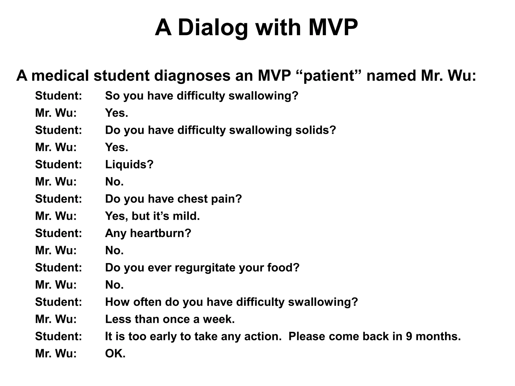 A Dialog with MVP
A medical student diagnoses an MVP “patient” named Mr. Wu:
  Student:   So you have difficulty swallowing?
  Mr. Wu:    Yes.
  Student:   Do you have difficulty swallowing solids?
  Mr. Wu:    Yes.
  Student:   Liquids?
  Mr. Wu:    No.
  Student:   Do you have chest pain?
  Mr. Wu:    Yes, but it’s mild.
  Student:   Any heartburn?
  Mr. Wu:    No.
  Student:   Do you ever regurgitate your food?
  Mr. Wu:    No.
  Student:   How often do you have difficulty swallowing?
  Mr. Wu:    Less than once a week.
  Student:   It is too early to take any action. Please come back in 9 months.
  Mr. Wu:    OK.
 