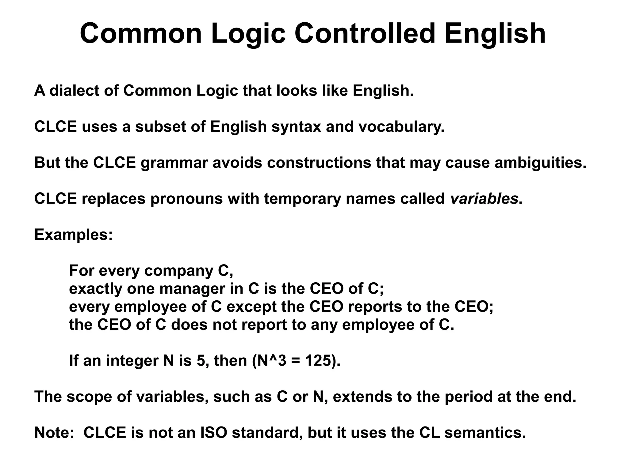 Common Logic Controlled English
A dialect of Common Logic that looks like English.

CLCE uses a subset of English syntax and vocabulary.

But the CLCE grammar avoids constructions that may cause ambiguities.

CLCE replaces pronouns with temporary names called variables.

Examples:

    For every company C,
    exactly one manager in C is the CEO of C;
    every employee of C except the CEO reports to the CEO;
    the CEO of C does not report to any employee of C.

    If an integer N is 5, then (N^3 = 125).

The scope of variables, such as C or N, extends to the period at the end.

Note: CLCE is not an ISO standard, but it uses the CL semantics.
 