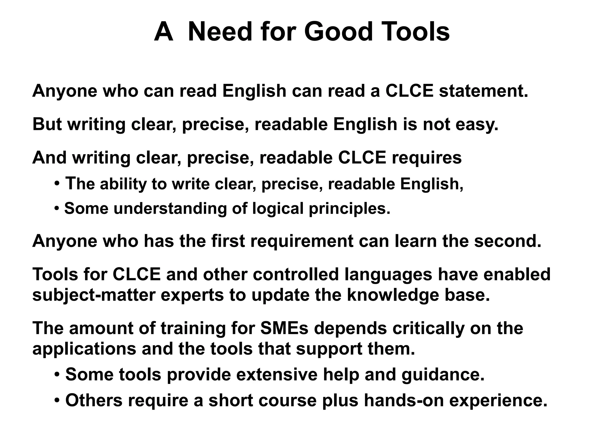A Need for Good Tools

Anyone who can read English can read a CLCE statement.
But writing clear, precise, readable English is not easy.
And writing clear, precise, readable CLCE requires
  ● The ability to write clear, precise, readable English,


  ●
      Some understanding of logical principles.

Anyone who has the first requirement can learn the second.
Tools for CLCE and other controlled languages have enabled
subject-matter experts to update the knowledge base.
The amount of training for SMEs depends critically on the
applications and the tools that support them.
  ● Some tools provide extensive help and guidance.


  ● Others require a short course plus hands-on experience.
 