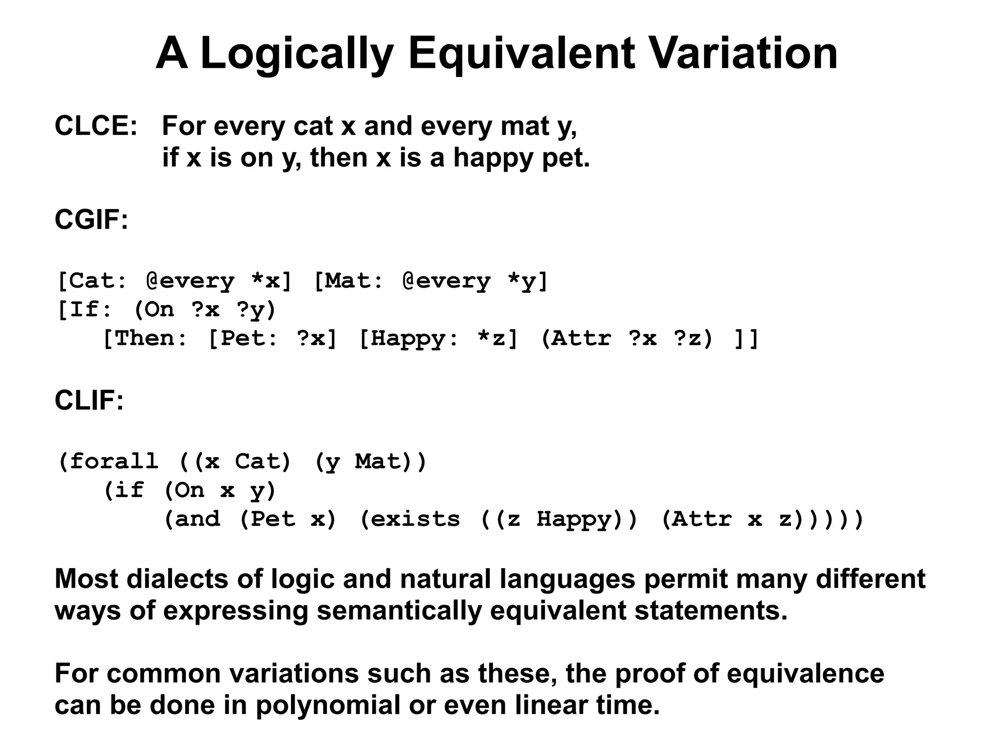 A Logically Equivalent Variation
CLCE: For every cat x and every mat y,
      if x is on y, then x is a happy pet.

CGIF:

[Cat: @every *x] [Mat: @every *y]
[If: (On ?x ?y)
   [Then: [Pet: ?x] [Happy: *z] (Attr ?x ?z) ]]

CLIF:

(forall ((x Cat) (y Mat))
   (if (On x y)
       (and (Pet x) (exists ((z Happy)) (Attr x z)))))

Most dialects of logic and natural languages permit many different
ways of expressing semantically equivalent statements.

For common variations such as these, the proof of equivalence
can be done in polynomial or even linear time.
 