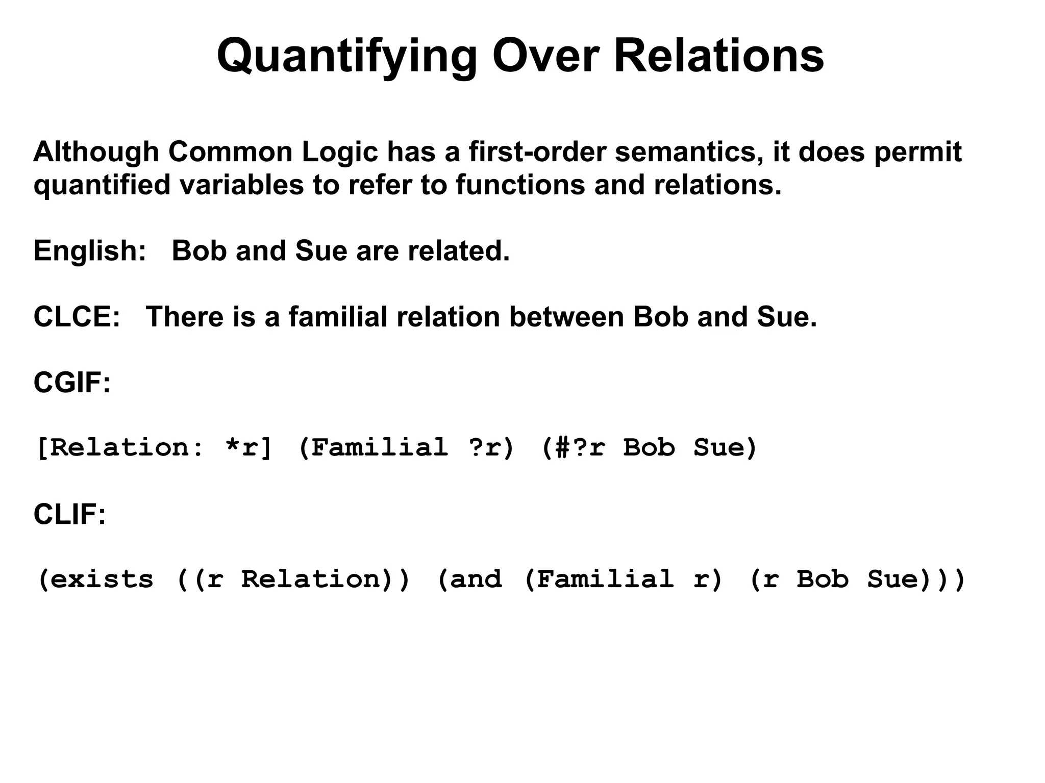 Quantifying Over Relations
Although Common Logic has a first-order semantics, it does permit
quantified variables to refer to functions and relations.

English: Bob and Sue are related.

CLCE: There is a familial relation between Bob and Sue.

CGIF:

[Relation: *r] (Familial ?r) (#?r Bob Sue)

CLIF:

(exists ((r Relation)) (and (Familial r) (r Bob Sue)))
 