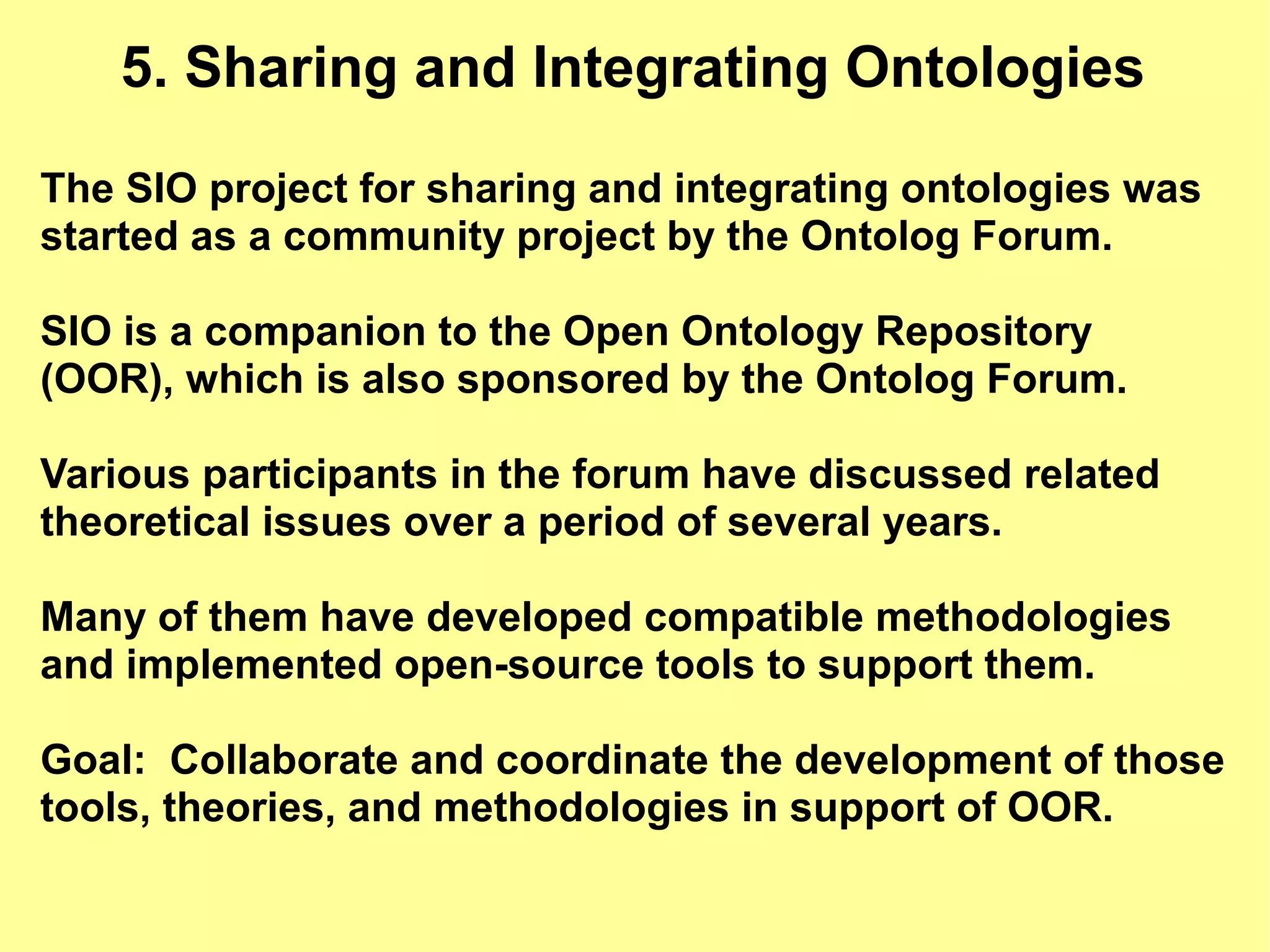 5. Sharing and Integrating Ontologies

The SIO project for sharing and integrating ontologies was
started as a community project by the Ontolog Forum.

SIO is a companion to the Open Ontology Repository
(OOR), which is also sponsored by the Ontolog Forum.

Various participants in the forum have discussed related
theoretical issues over a period of several years.

Many of them have developed compatible methodologies
and implemented open-source tools to support them.

Goal: Collaborate and coordinate the development of those
tools, theories, and methodologies in support of OOR.
 