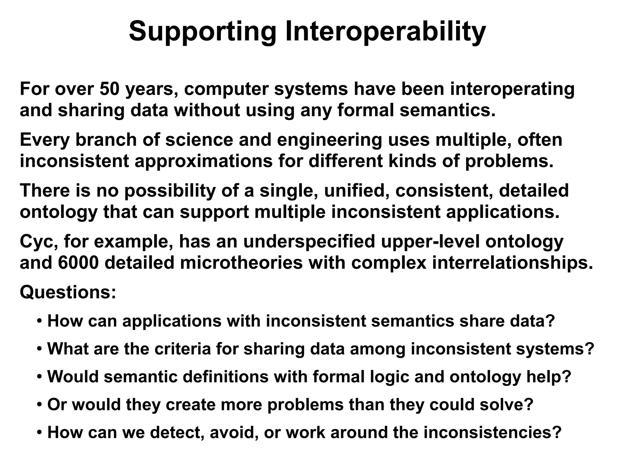 Supporting Interoperability
For over 50 years, computer systems have been interoperating
and sharing data without using any formal semantics.
Every branch of science and engineering uses multiple, often
inconsistent approximations for different kinds of problems.
There is no possibility of a single, unified, consistent, detailed
ontology that can support multiple inconsistent applications.
Cyc, for example, has an underspecified upper-level ontology
and 6000 detailed microtheories with complex interrelationships.
Questions:
  ●
      How can applications with inconsistent semantics share data?
  ●
      What are the criteria for sharing data among inconsistent systems?
  ●
      Would semantic definitions with formal logic and ontology help?
  ●
      Or would they create more problems than they could solve?
  ●
      How can we detect, avoid, or work around the inconsistencies?
 
