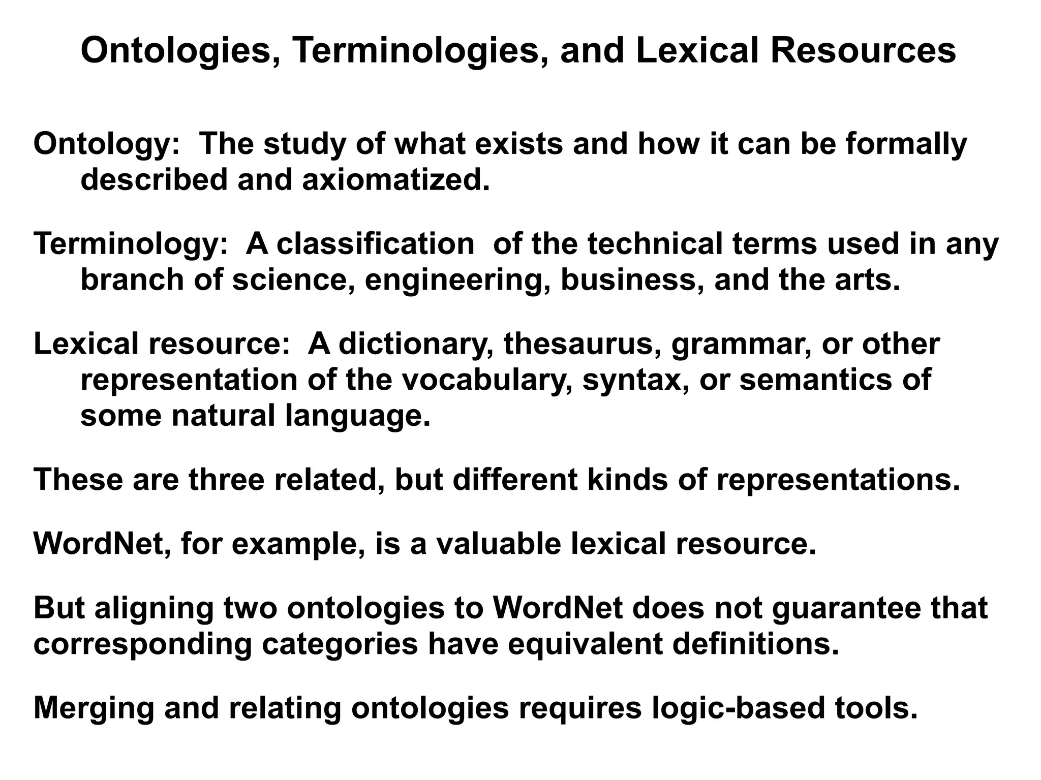 Ontologies, Terminologies, and Lexical Resources

Ontology: The study of what exists and how it can be formally
  described and axiomatized.

Terminology: A classification of the technical terms used in any
   branch of science, engineering, business, and the arts.

Lexical resource: A dictionary, thesaurus, grammar, or other
   representation of the vocabulary, syntax, or semantics of
   some natural language.

These are three related, but different kinds of representations.

WordNet, for example, is a valuable lexical resource.

But aligning two ontologies to WordNet does not guarantee that
corresponding categories have equivalent definitions.

Merging and relating ontologies requires logic-based tools.
 