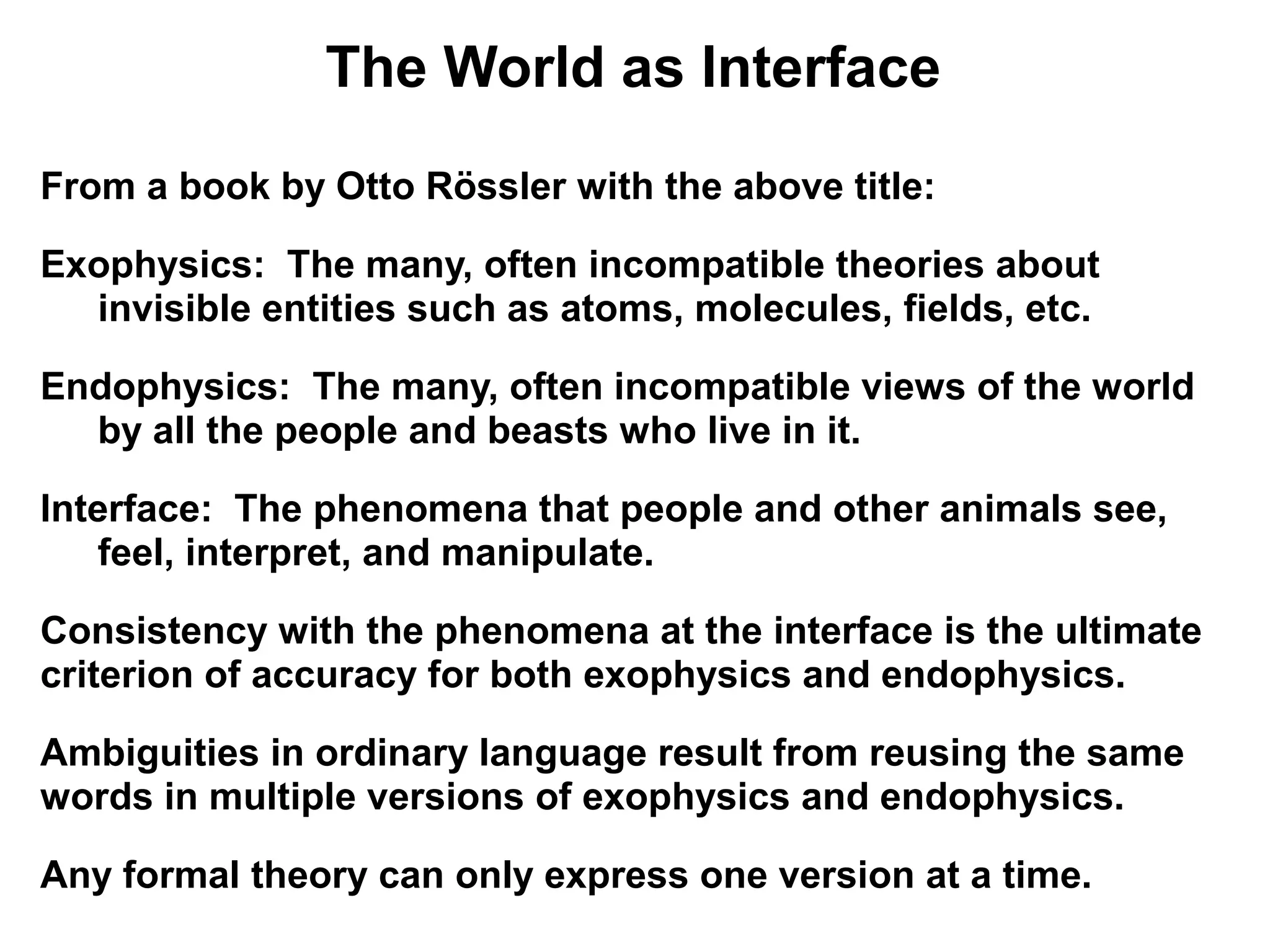 The World as Interface
From a book by Otto Rössler with the above title:

Exophysics: The many, often incompatible theories about
  invisible entities such as atoms, molecules, fields, etc.

Endophysics: The many, often incompatible views of the world
  by all the people and beasts who live in it.

Interface: The phenomena that people and other animals see,
   feel, interpret, and manipulate.

Consistency with the phenomena at the interface is the ultimate
criterion of accuracy for both exophysics and endophysics.

Ambiguities in ordinary language result from reusing the same
words in multiple versions of exophysics and endophysics.

Any formal theory can only express one version at a time.
 