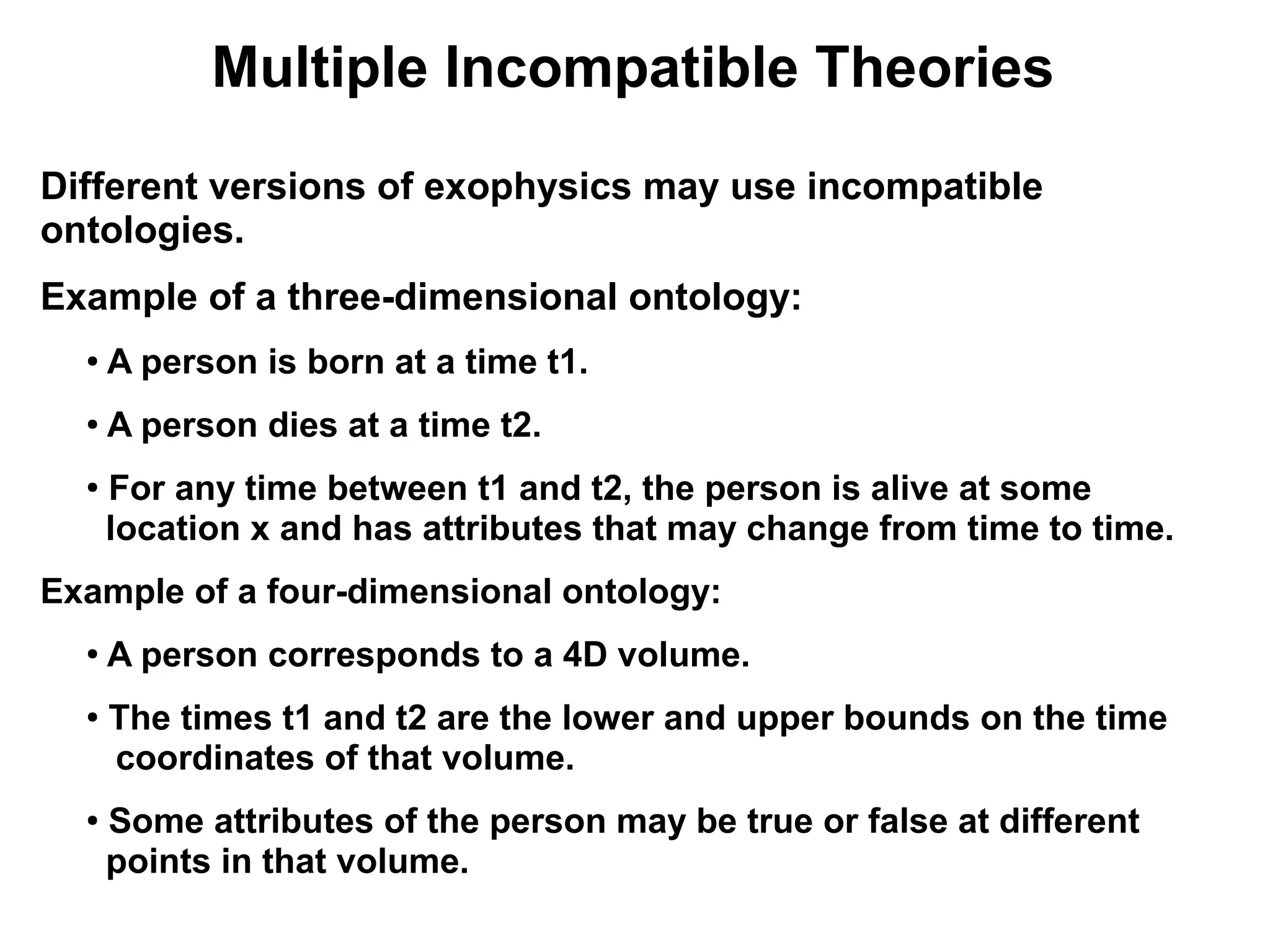 Multiple Incompatible Theories
Different versions of exophysics may use incompatible
ontologies.
Example of a three-dimensional ontology:
  ●   A person is born at a time t1.
  ●   A person dies at a time t2.
  ●
      For any time between t1 and t2, the person is alive at some
      location x and has attributes that may change from time to time.
Example of a four-dimensional ontology:
  ●
      A person corresponds to a 4D volume.
  ●
      The times t1 and t2 are the lower and upper bounds on the time
      coordinates of that volume.
  ●   Some attributes of the person may be true or false at different
      points in that volume.
 