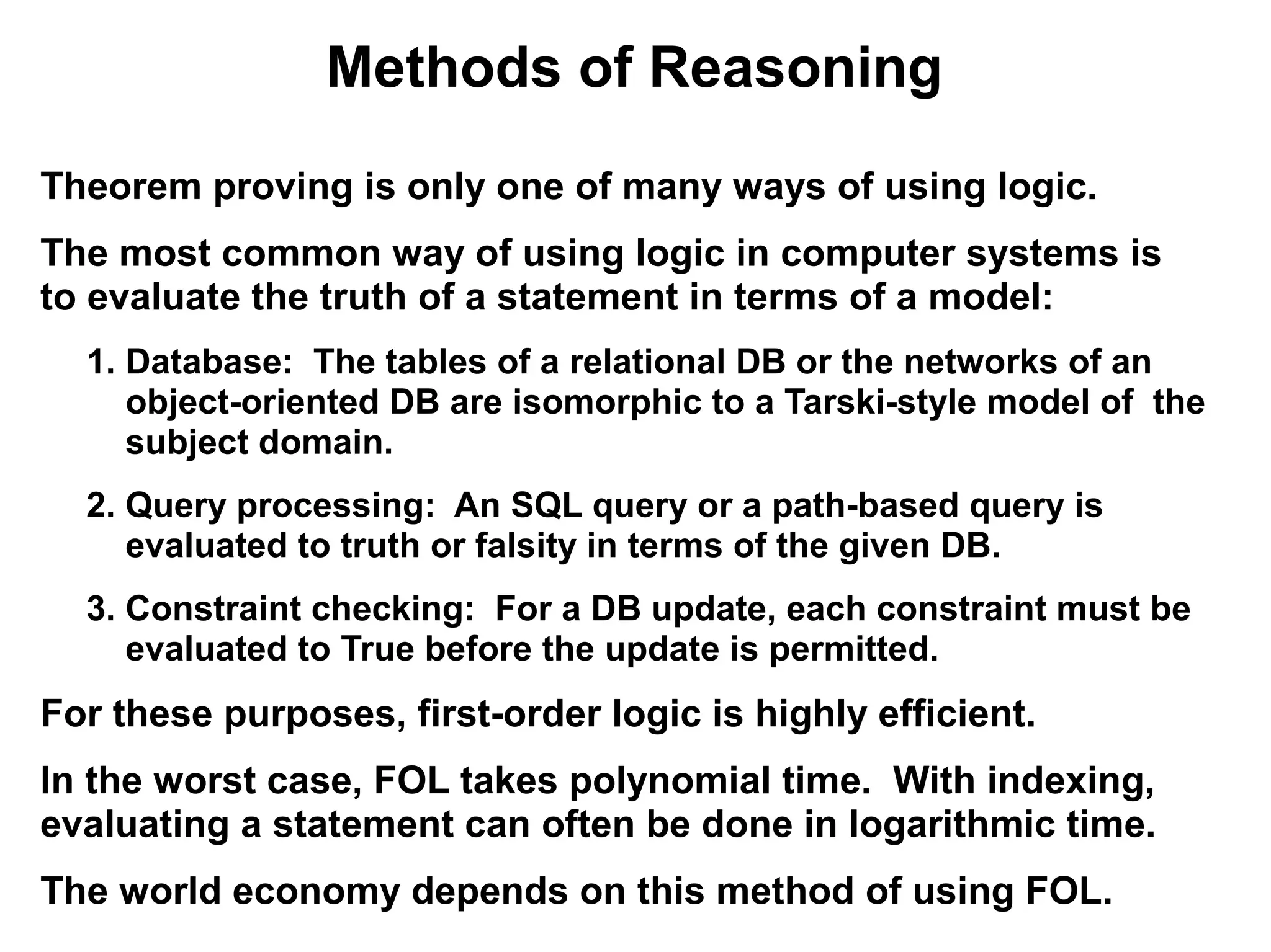 Methods of Reasoning
Theorem proving is only one of many ways of using logic.
The most common way of using logic in computer systems is
to evaluate the truth of a statement in terms of a model:
  1. Database: The tables of a relational DB or the networks of an
     object-oriented DB are isomorphic to a Tarski-style model of the
     subject domain.
  2. Query processing: An SQL query or a path-based query is
     evaluated to truth or falsity in terms of the given DB.
  3. Constraint checking: For a DB update, each constraint must be
     evaluated to True before the update is permitted.
For these purposes, first-order logic is highly efficient.
In the worst case, FOL takes polynomial time. With indexing,
evaluating a statement can often be done in logarithmic time.
The world economy depends on this method of using FOL.
 