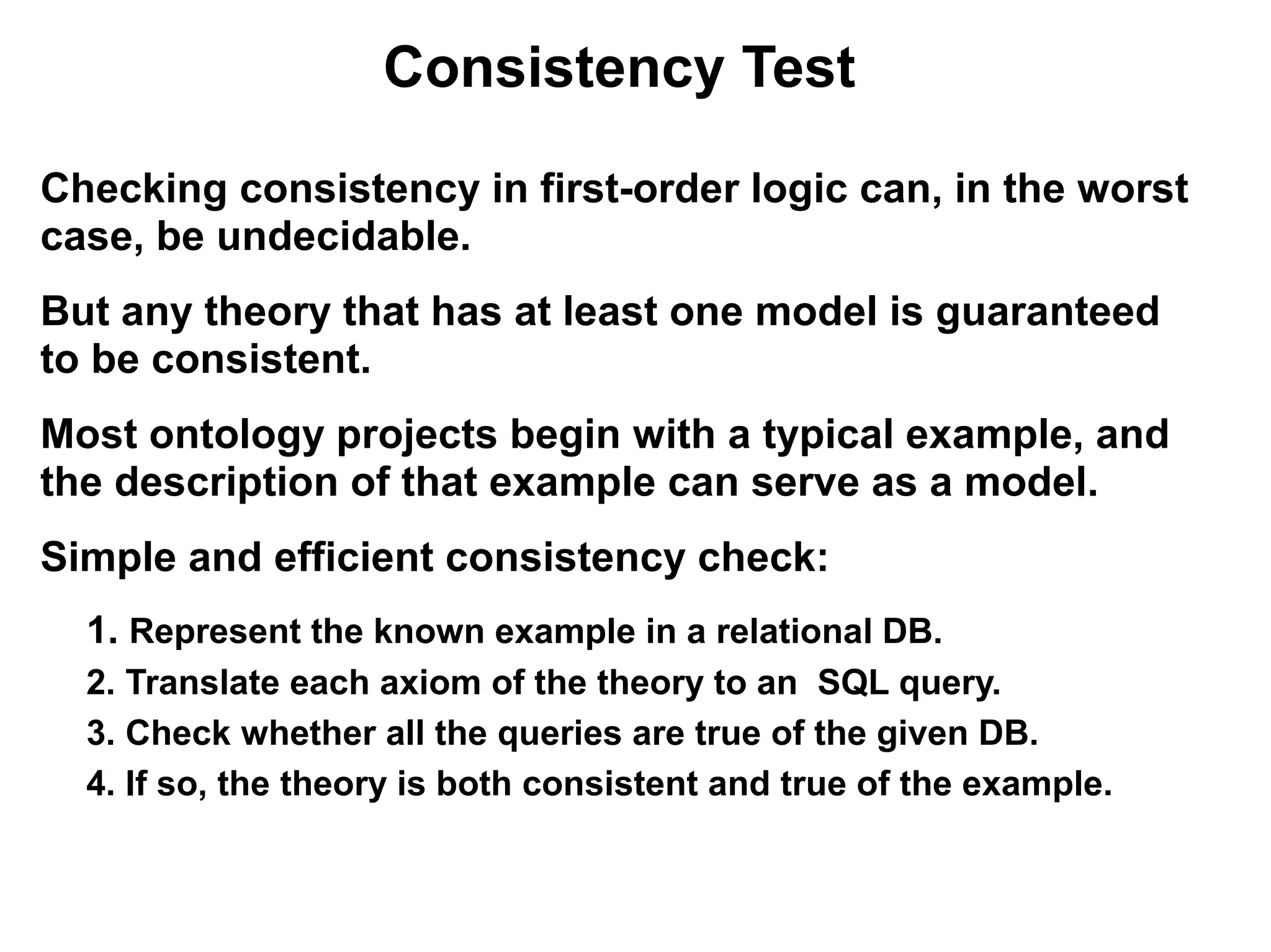 Consistency Test

Checking consistency in first-order logic can, in the worst
case, be undecidable.
But any theory that has at least one model is guaranteed
to be consistent.
Most ontology projects begin with a typical example, and
the description of that example can serve as a model.
Simple and efficient consistency check:
  1. Represent the known example in a relational DB.
  2. Translate each axiom of the theory to an SQL query.
  3. Check whether all the queries are true of the given DB.
  4. If so, the theory is both consistent and true of the example.
 