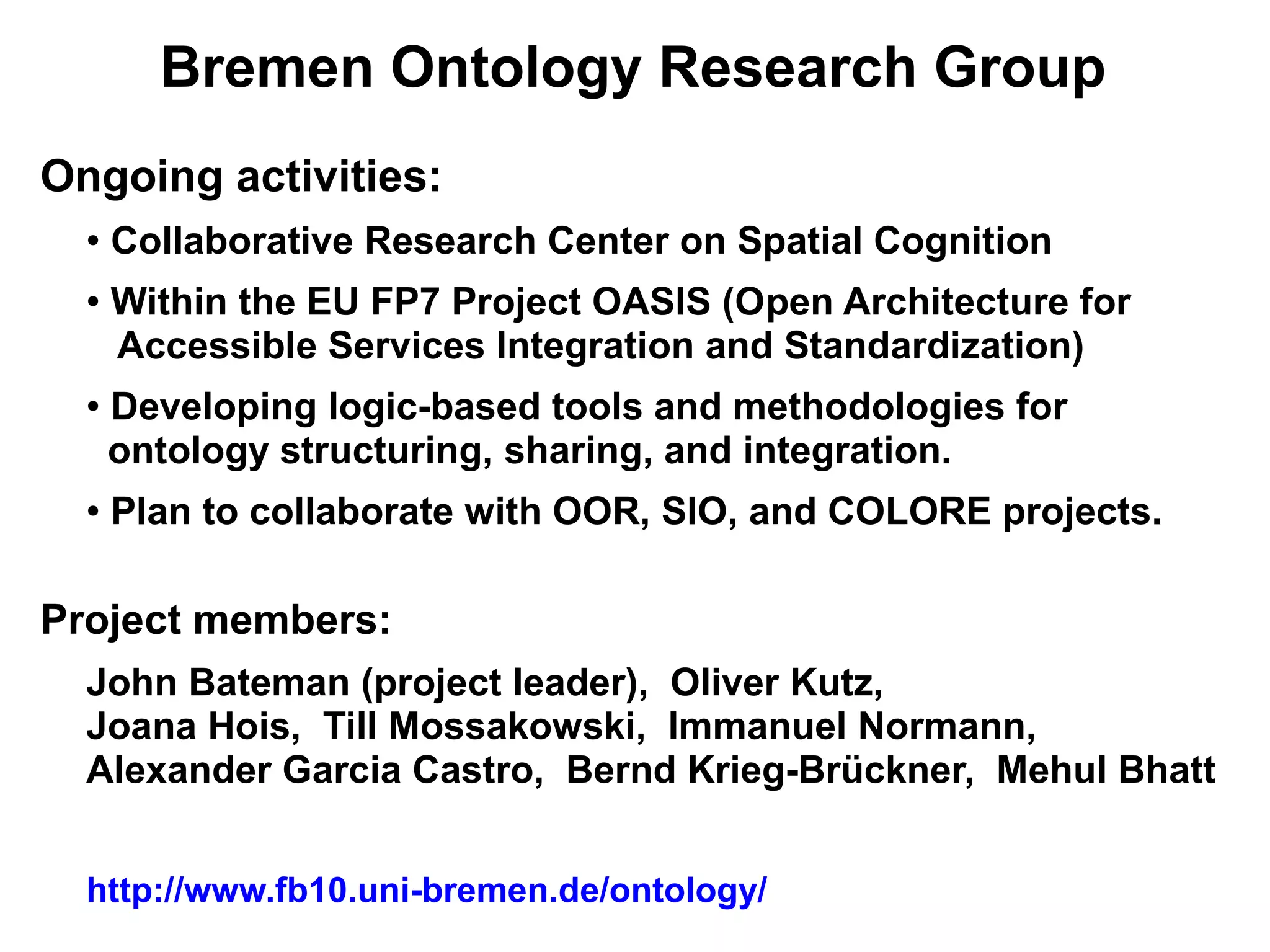 Bremen Ontology Research Group
Ongoing activities:
  ●   Collaborative Research Center on Spatial Cognition
  ●   Within the EU FP7 Project OASIS (Open Architecture for
      Accessible Services Integration and Standardization)
  ●   Developing logic-based tools and methodologies for
      ontology structuring, sharing, and integration.
  ●   Plan to collaborate with OOR, SIO, and COLORE projects.

Project members:
  John Bateman (project leader), Oliver Kutz,
  Joana Hois, Till Mossakowski, Immanuel Normann,
  Alexander Garcia Castro, Bernd Krieg-Brückner, Mehul Bhatt


  http://www.fb10.uni-bremen.de/ontology/
 