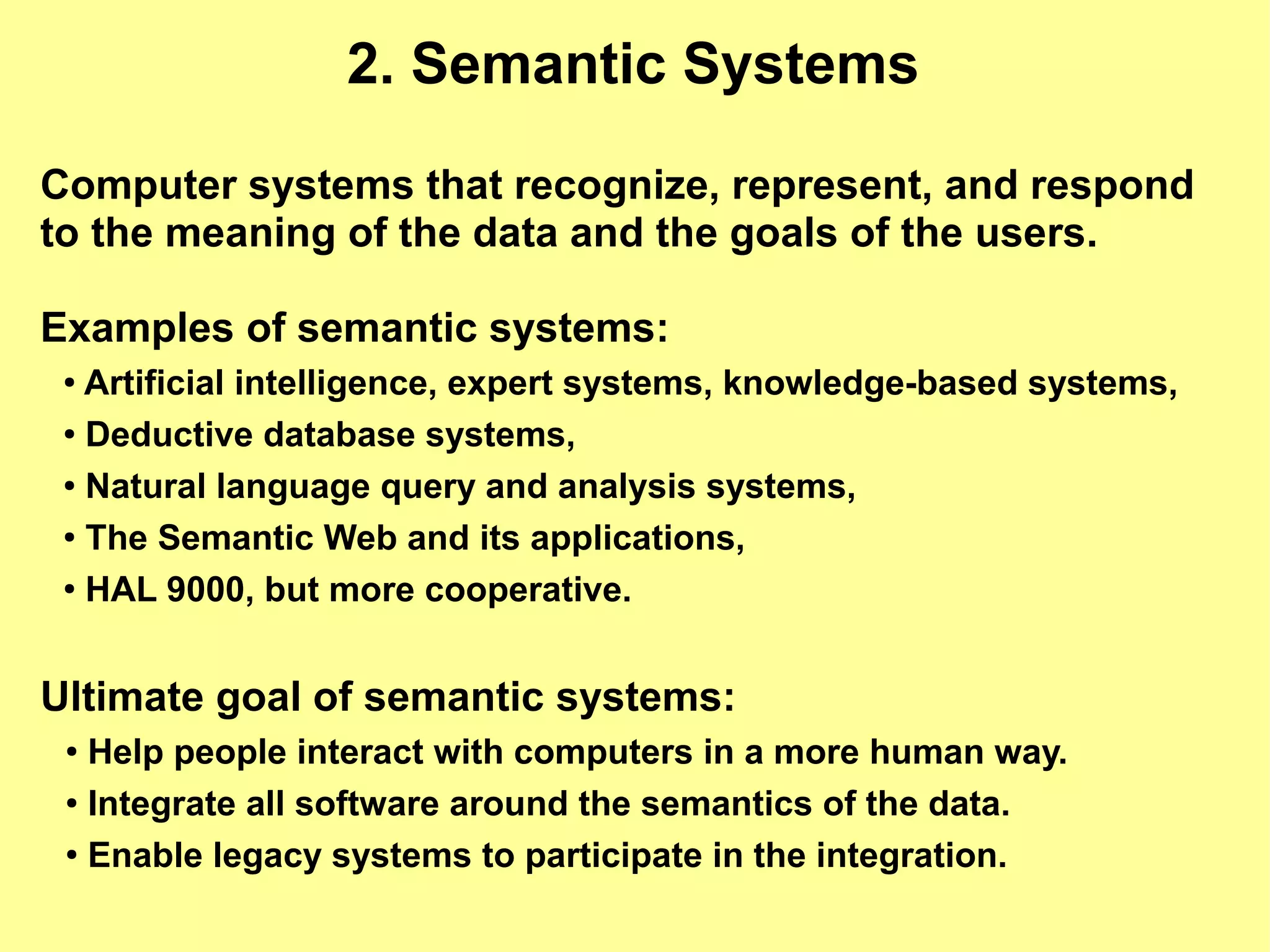 2. Semantic Systems

Computer systems that recognize, represent, and respond
to the meaning of the data and the goals of the users.

Examples of semantic systems:
 ● Artificial intelligence, expert systems, knowledge-based systems,
 ● Deductive database systems,


 ● Natural language query and analysis systems,


 ●
   The Semantic Web and its applications,
 ●
   HAL 9000, but more cooperative.


Ultimate goal of semantic systems:
 ● Help people interact with computers in a more human way.
 ● Integrate all software around the semantics of the data.


 ●
   Enable legacy systems to participate in the integration.
 