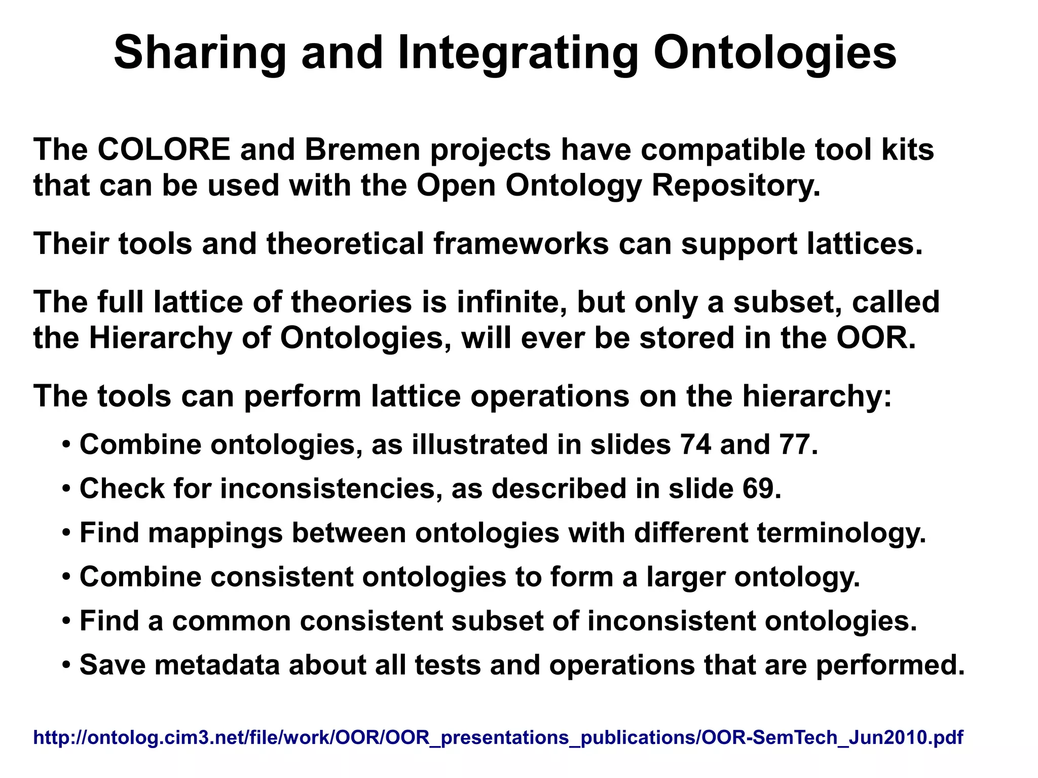 Sharing and Integrating Ontologies
The COLORE and Bremen projects have compatible tool kits
that can be used with the Open Ontology Repository.
Their tools and theoretical frameworks can support lattices.
The full lattice of theories is infinite, but only a subset, called
the Hierarchy of Ontologies, will ever be stored in the OOR.
The tools can perform lattice operations on the hierarchy:
  ●
      Combine ontologies, as illustrated in slides 74 and 77.
  ●   Check for inconsistencies, as described in slide 69.
  ●
      Find mappings between ontologies with different terminology.
  ●
      Combine consistent ontologies to form a larger ontology.
  ●   Find a common consistent subset of inconsistent ontologies.
  ●   Save metadata about all tests and operations that are performed.

http://ontolog.cim3.net/file/work/OOR/OOR_presentations_publications/OOR-SemTech_Jun2010.pdf
 