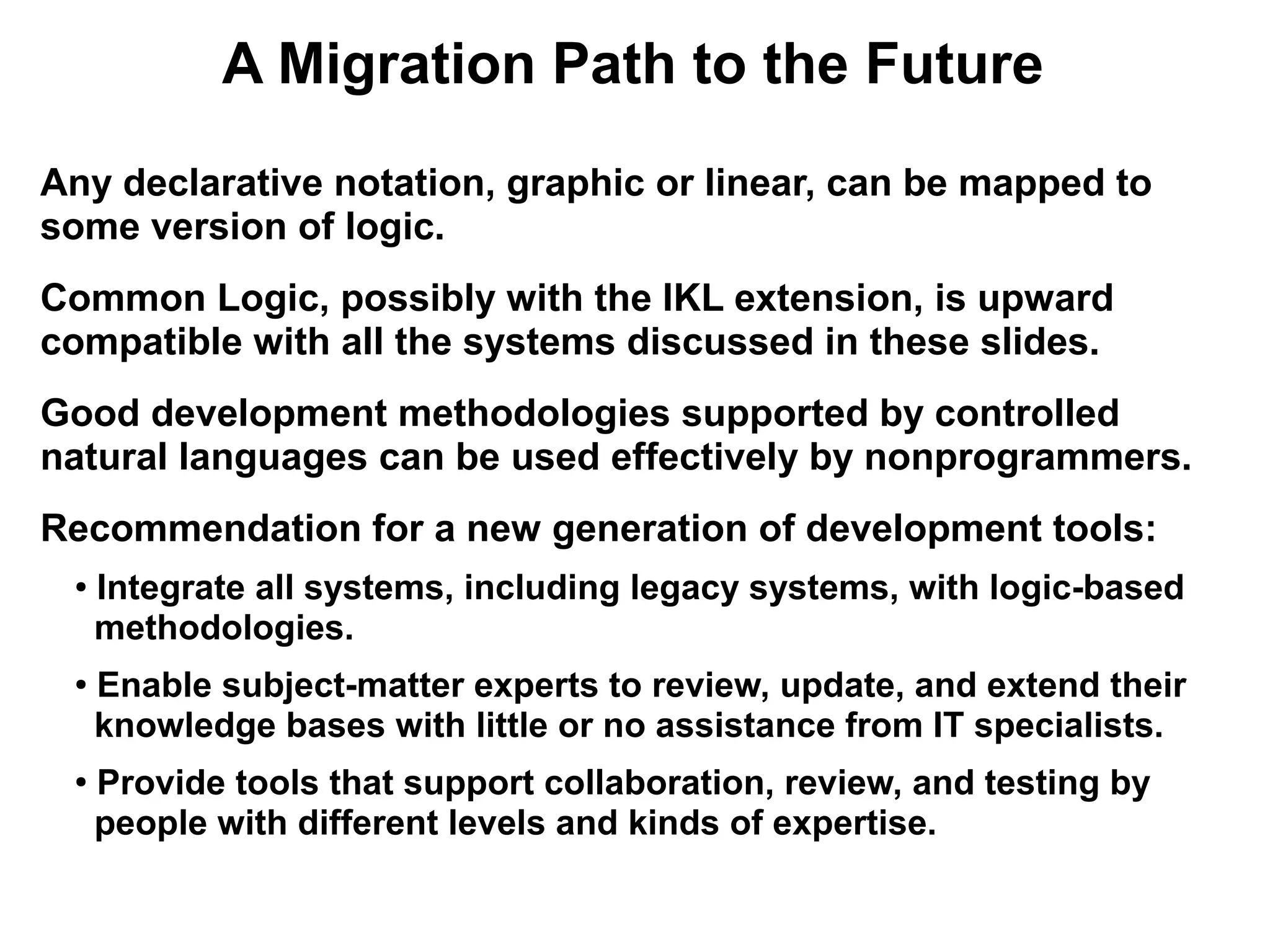 A Migration Path to the Future
Any declarative notation, graphic or linear, can be mapped to
some version of logic.
Common Logic, possibly with the IKL extension, is upward
compatible with all the systems discussed in these slides.
Good development methodologies supported by controlled
natural languages can be used effectively by nonprogrammers.
Recommendation for a new generation of development tools:
 ●   Integrate all systems, including legacy systems, with logic-based
     methodologies.
 ●   Enable subject-matter experts to review, update, and extend their
     knowledge bases with little or no assistance from IT specialists.
 ●
     Provide tools that support collaboration, review, and testing by
     people with different levels and kinds of expertise.
 