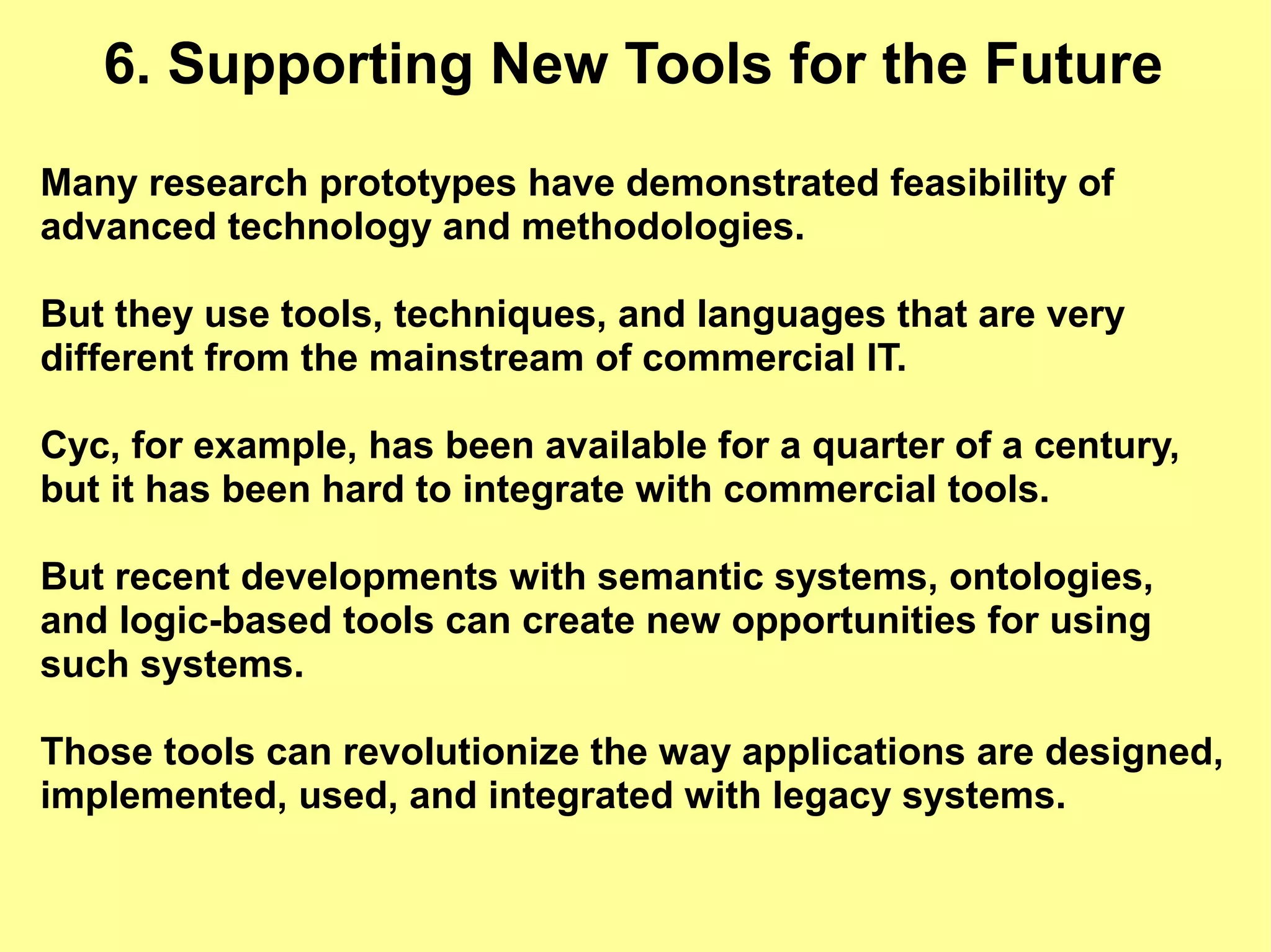 6. Supporting New Tools for the Future
Many research prototypes have demonstrated feasibility of
advanced technology and methodologies.

But they use tools, techniques, and languages that are very
different from the mainstream of commercial IT.

Cyc, for example, has been available for a quarter of a century,
but it has been hard to integrate with commercial tools.

But recent developments with semantic systems, ontologies,
and logic-based tools can create new opportunities for using
such systems.

Those tools can revolutionize the way applications are designed,
implemented, used, and integrated with legacy systems.
 