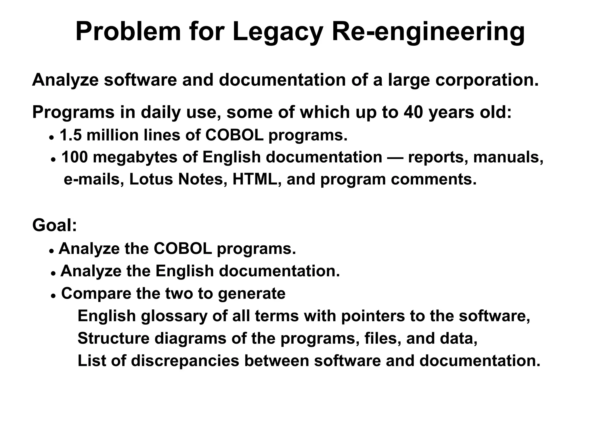 Problem for Legacy Re-engineering
Analyze software and documentation of a large corporation.
Programs in daily use, some of which up to 40 years old:
 ●  1.5 million lines of COBOL programs.
  ● 100 megabytes of English documentation — reports, manuals,

    e-mails, Lotus Notes, HTML, and program comments.

Goal:
 ●  Analyze the COBOL programs.
  ● Analyze the English documentation.

  ● Compare the two to generate

      English glossary of all terms with pointers to the software,
      Structure diagrams of the programs, files, and data,
      List of discrepancies between software and documentation.
 