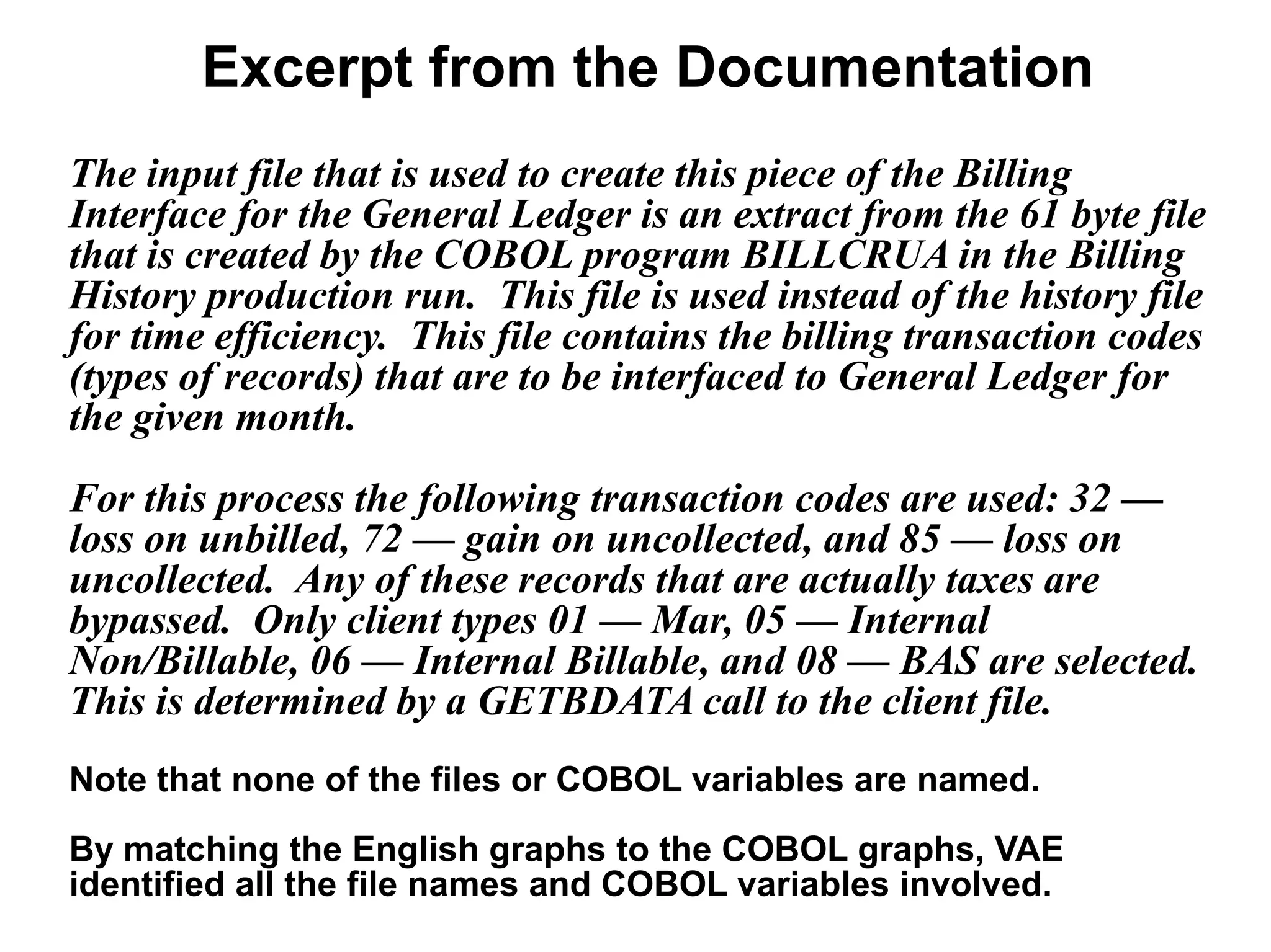 Excerpt from the Documentation
The input file that is used to create this piece of the Billing
Interface for the General Ledger is an extract from the 61 byte file
that is created by the COBOL program BILLCRUA in the Billing
History production run. This file is used instead of the history file
for time efficiency. This file contains the billing transaction codes
(types of records) that are to be interfaced to General Ledger for
the given month.
For this process the following transaction codes are used: 32 —
loss on unbilled, 72 — gain on uncollected, and 85 — loss on
uncollected. Any of these records that are actually taxes are
bypassed. Only client types 01 — Mar, 05 — Internal
Non/Billable, 06 — Internal Billable, and 08 — BAS are selected.
This is determined by a GETBDATA call to the client file.
Note that none of the files or COBOL variables are named.
By matching the English graphs to the COBOL graphs, VAE
identified all the file names and COBOL variables involved.
 