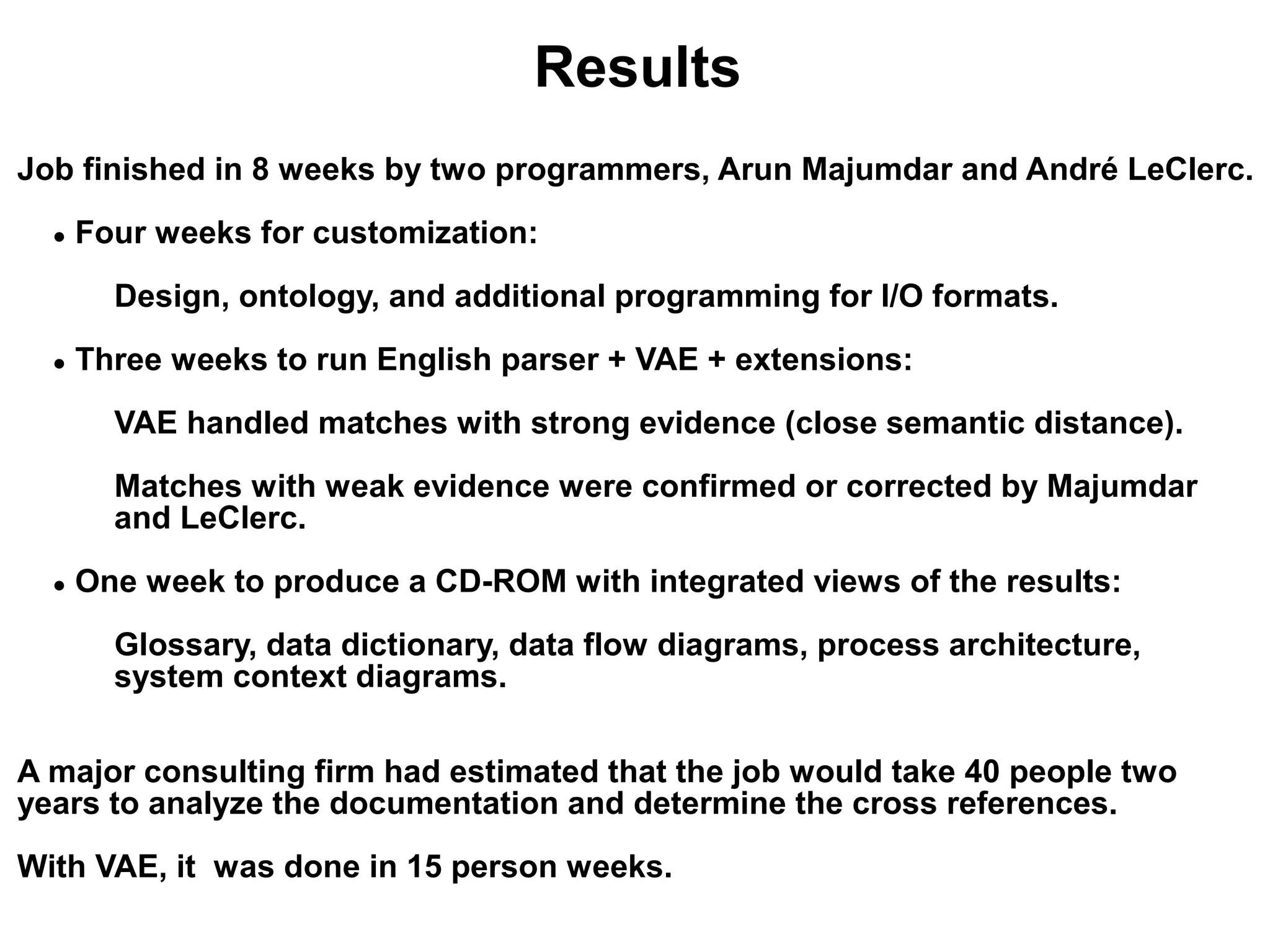 Results
Job finished in 8 weeks by two programmers, Arun Majumdar and André LeClerc.
  ●   Four weeks for customization:
        Design, ontology, and additional programming for I/O formats.
  ●   Three weeks to run English parser + VAE + extensions:
        VAE handled matches with strong evidence (close semantic distance).
        Matches with weak evidence were confirmed or corrected by Majumdar
        and LeClerc.
  ●   One week to produce a CD-ROM with integrated views of the results:
        Glossary, data dictionary, data flow diagrams, process architecture,
        system context diagrams.

A major consulting firm had estimated that the job would take 40 people two
years to analyze the documentation and determine the cross references.
With VAE, it was done in 15 person weeks.
 