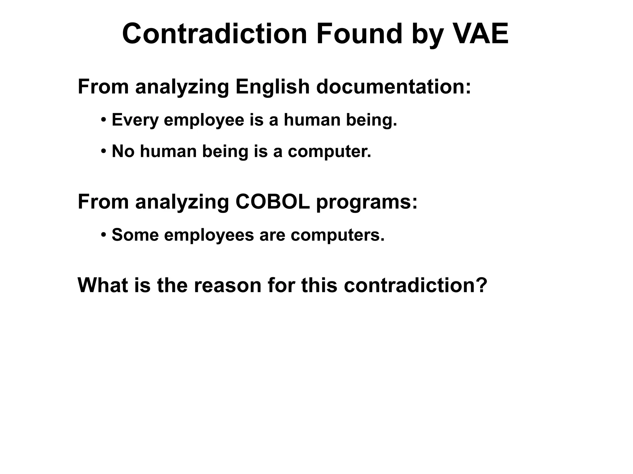 Contradiction Found by VAE
From analyzing English documentation:
  ●
      Every employee is a human being.
  ●
      No human being is a computer.

From analyzing COBOL programs:
  ●
      Some employees are computers.

What is the reason for this contradiction?
 