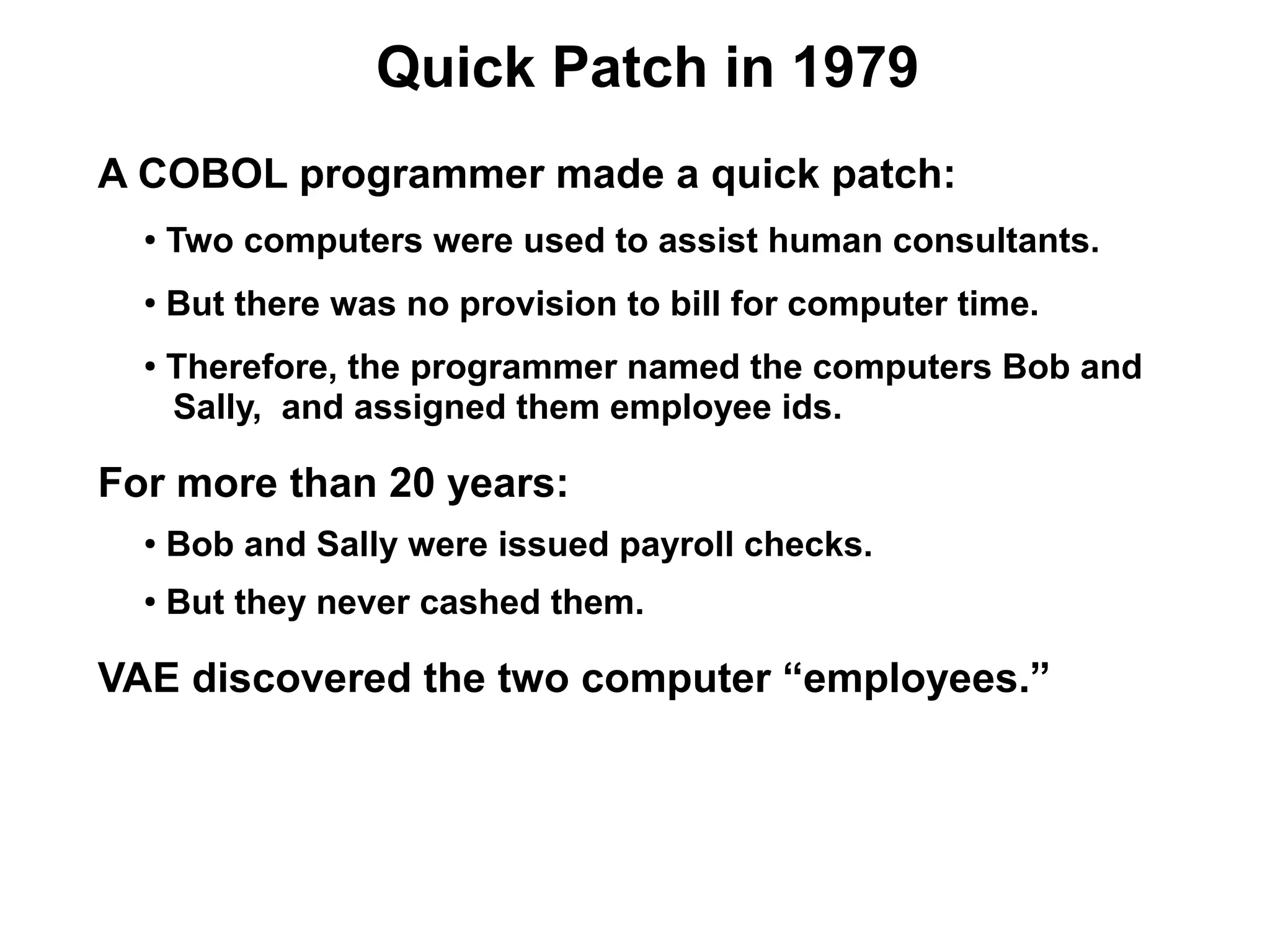 Quick Patch in 1979
A COBOL programmer made a quick patch:
  ●
      Two computers were used to assist human consultants.
  ●
      But there was no provision to bill for computer time.
  ●
      Therefore, the programmer named the computers Bob and
      Sally, and assigned them employee ids.

For more than 20 years:
  ●   Bob and Sally were issued payroll checks.
  ●   But they never cashed them.

VAE discovered the two computer “employees.”
 