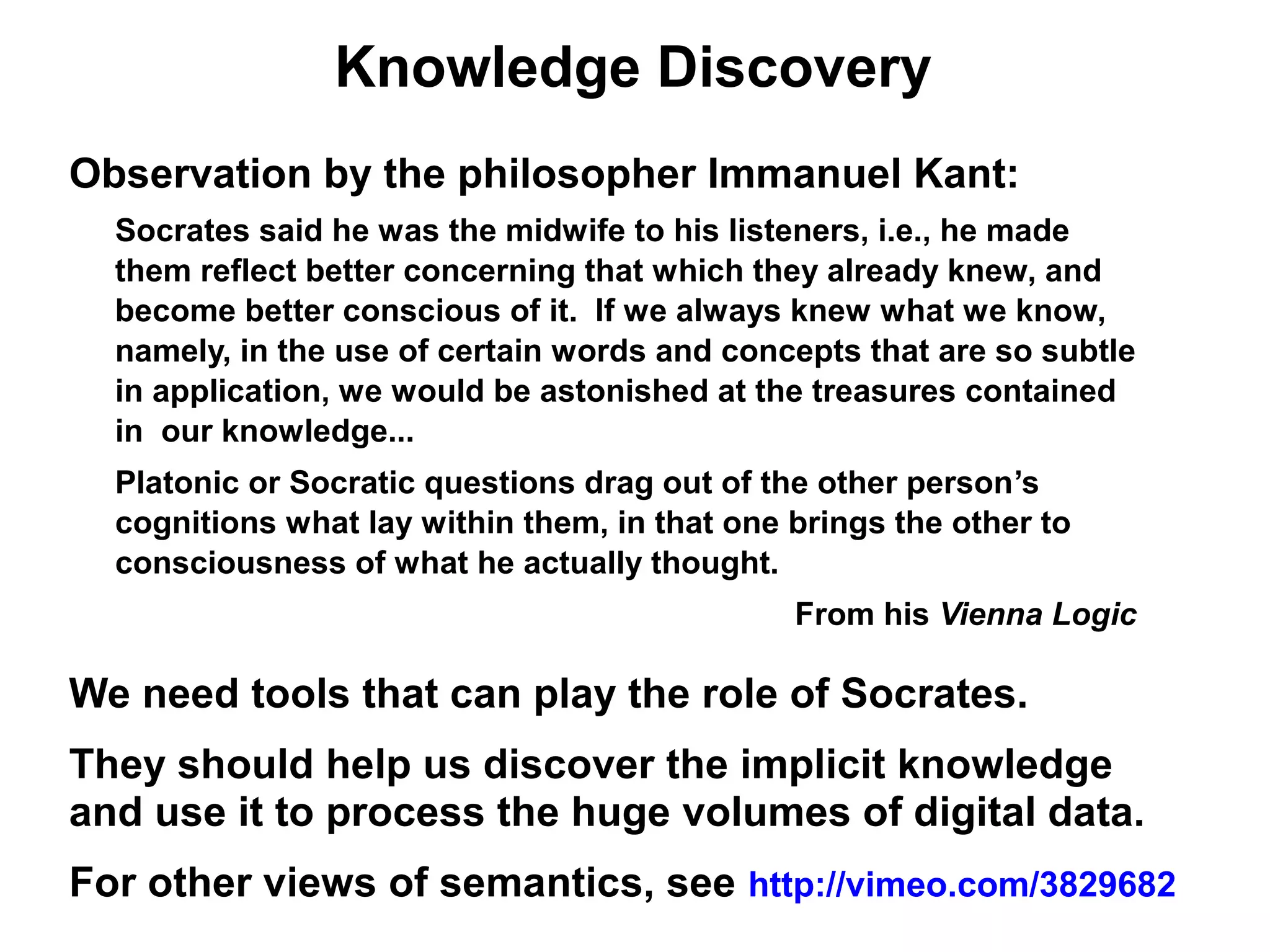 Knowledge Discovery
Observation by the philosopher Immanuel Kant:
  Socrates said he was the midwife to his listeners, i.e., he made
  them reflect better concerning that which they already knew, and
  become better conscious of it. If we always knew what we know,
  namely, in the use of certain words and concepts that are so subtle
  in application, we would be astonished at the treasures contained
  in our knowledge...
  Platonic or Socratic questions drag out of the other person’s
  cognitions what lay within them, in that one brings the other to
  consciousness of what he actually thought.
                                               From his Vienna Logic

We need tools that can play the role of Socrates.
They should help us discover the implicit knowledge
and use it to process the huge volumes of digital data.
For other views of semantics, see http://vimeo.com/3829682
 