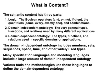 What is Content?

The semantic content has three parts:
 1. Logic: The Boolean operators (and, or, not, if-then), the
    quantifiers (some, every, exactly one), and combinations.
 2. Domain-independent ontology: The very general types,
    functions, and relations used by many different applications.
 3. Domain-dependent ontology: The types, functions, and
    relations used in specific domains or applications.
The domain-independent ontology includes numbers, sets,
sequences, space, time, and other widely used types.
Many specification languages and modeling languages
include a large amount of domain-independent ontology.
Various tools and methodologies use those languages to
define the domain-dependent ontology.
 