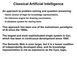Classical Artificial Intelligence

An approach to problem solving and question answering:
 ●
     Some version of logic for knowledge representation,
 ●   An inference engine for drawing conclusions,
 ●   A database system for storing facts.

This approach has been one of the mainstream paradigms
of AI since the 1960s.

The largest and most sophisticated single system is Cyc,
which has been in continuous development since 1984.

The Semantic Web is even larger, but it is a looser coalition
of independently developed sites, and its knowledge
representation is not as expressive as the CycL logic.
 