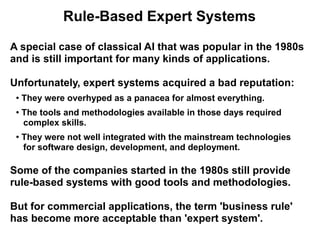 Rule-Based Expert Systems

A special case of classical AI that was popular in the 1980s
and is still important for many kinds of applications.

Unfortunately, expert systems acquired a bad reputation:
 ●   They were overhyped as a panacea for almost everything.
 ●   The tools and methodologies available in those days required
     complex skills.
 ●
     They were not well integrated with the mainstream technologies
     for software design, development, and deployment.

Some of the companies started in the 1980s still provide
rule-based systems with good tools and methodologies.

But for commercial applications, the term 'business rule'
has become more acceptable than 'expert system'.
 