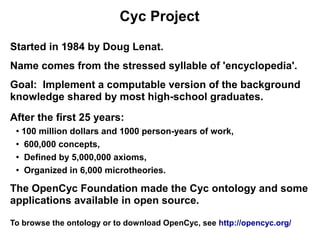 Cyc Project

Started in 1984 by Doug Lenat.
Name comes from the stressed syllable of 'encyclopedia'.
Goal: Implement a computable version of the background
knowledge shared by most high-school graduates.
After the first 25 years:
 ●
   100 million dollars and 1000 person-years of work,
 ●
    600,000 concepts,
 ●
    Defined by 5,000,000 axioms,
 ● Organized in 6,000 microtheories.




The OpenCyc Foundation made the Cyc ontology and some
applications available in open source.

To browse the ontology or to download OpenCyc, see http://opencyc.org/
 