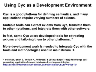 Using Cyc as a Development Environment

Cyc is a good platform for defining semantics, and many
applications require varying numbers of axioms.

Suitable tools can extract axioms from Cyc, translate them
to other notations, and integrate them with other software.

In fact, some Cyc users developed tools for extracting
axioms and tailoring them to other platforms. *

More development work is needed to integrate Cyc with the
tools and methodologies used in mainstream IT.

* Peterson, Brian J., William A. Andersen, & Joshua Engel (1998) Knowledge bus:
generating application-focused databases from large ontologies,
http://sunsite.informatik.rwth-aachen.de/Publications/CEUR-WS/Vol-10/
 