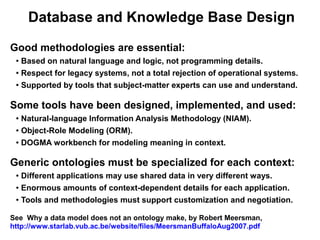 Database and Knowledge Base Design

Good methodologies are essential:
 ● Based on natural language and logic, not programming details.
 ● Respect for legacy systems, not a total rejection of operational systems.


 ● Supported by tools that subject-matter experts can use and understand.




Some tools have been designed, implemented, and used:
 ● Natural-language Information Analysis Methodology (NIAM).
 ● Object-Role Modeling (ORM).


 ● DOGMA workbench for modeling meaning in context.




Generic ontologies must be specialized for each context:
 ● Different applications may use shared data in very different ways.
 ● Enormous amounts of context-dependent details for each application.


 ● Tools and methodologies must support customization and negotiation.




See Why a data model does not an ontology make, by Robert Meersman,
http://www.starlab.vub.ac.be/website/files/MeersmanBuffaloAug2007.pdf
 