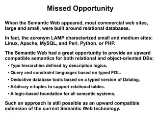 Missed Opportunity
When the Semantic Web appeared, most commercial web sites,
large and small, were built around relational databases.

In fact, the acronym LAMP characterized small and medium sites:
Linux, Apache, MySQL, and Perl, Python, or PHP.

The Semantic Web had a great opportunity to provide an upward
compatible semantics for both relational and object-oriented DBs:
 ●
     Type hierarchies defined by description logics.
 ●
     Query and constraint languages based on typed FOL.
 ●   Deductive database tools based on a typed version of Datalog.
 ●   Arbitrary n-tuples to support relational tables.
 ●   A logic-based foundation for all semantic systems.

Such an approach is still possible as an upward compatible
extension of the current Semantic Web technology.
 