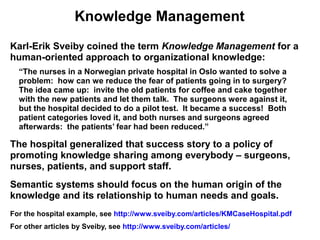 Knowledge Management
Karl-Erik Sveiby coined the term Knowledge Management for a
human-oriented approach to organizational knowledge:
  “The nurses in a Norwegian private hospital in Oslo wanted to solve a
  problem: how can we reduce the fear of patients going in to surgery?
  The idea came up: invite the old patients for coffee and cake together
  with the new patients and let them talk. The surgeons were against it,
  but the hospital decided to do a pilot test. It became a success! Both
  patient categories loved it, and both nurses and surgeons agreed
  afterwards: the patients’ fear had been reduced.”

The hospital generalized that success story to a policy of
promoting knowledge sharing among everybody – surgeons,
nurses, patients, and support staff.
Semantic systems should focus on the human origin of the
knowledge and its relationship to human needs and goals.
For the hospital example, see http://www.sveiby.com/articles/KMCaseHospital.pdf
For other articles by Sveiby, see http://www.sveiby.com/articles/
 