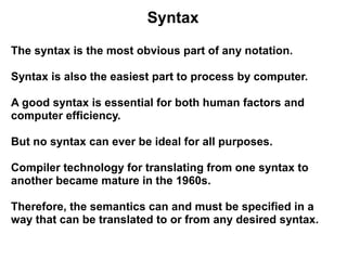 Syntax

The syntax is the most obvious part of any notation.

Syntax is also the easiest part to process by computer.

A good syntax is essential for both human factors and
computer efficiency.

But no syntax can ever be ideal for all purposes.

Compiler technology for translating from one syntax to
another became mature in the 1960s.

Therefore, the semantics can and must be specified in a
way that can be translated to or from any desired syntax.
 