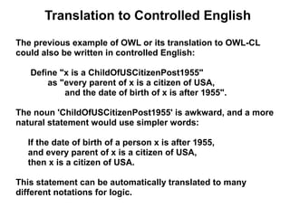 Translation to Controlled English
The previous example of OWL or its translation to OWL-CL
could also be written in controlled English:

   Define "x is a ChildOfUSCitizenPost1955"
       as "every parent of x is a citizen of USA,
           and the date of birth of x is after 1955".

The noun 'ChildOfUSCitizenPost1955' is awkward, and a more
natural statement would use simpler words:

  If the date of birth of a person x is after 1955,
  and every parent of x is a citizen of USA,
  then x is a citizen of USA.

This statement can be automatically translated to many
different notations for logic.
 