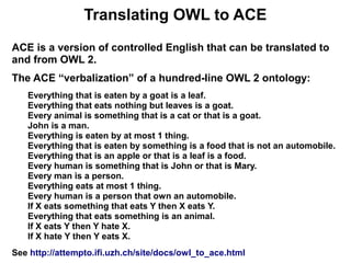Translating OWL to ACE
ACE is a version of controlled English that can be translated to
and from OWL 2.
The ACE “verbalization” of a hundred-line OWL 2 ontology:
   Everything that is eaten by a goat is a leaf.
   Everything that eats nothing but leaves is a goat.
   Every animal is something that is a cat or that is a goat.
   John is a man.
   Everything is eaten by at most 1 thing.
   Everything that is eaten by something is a food that is not an automobile.
   Everything that is an apple or that is a leaf is a food.
   Every human is something that is John or that is Mary.
   Every man is a person.
   Everything eats at most 1 thing.
   Every human is a person that own an automobile.
   If X eats something that eats Y then X eats Y.
   Everything that eats something is an animal.
   If X eats Y then Y hate X.
   If X hate Y then Y eats X.
See http://attempto.ifi.uzh.ch/site/docs/owl_to_ace.html
 
