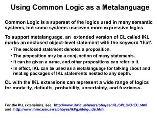 Using Common Logic as a Metalanguage
Common Logic is a superset of the logics used in many semantic
systems, but some systems use even more expressive logics.

To support metalanguage, an extended version of CL called IKL
marks an enclosed object-level statement with the keyword 'that'.
   ● The enclosed statement denotes a proposition.
   ● The proposition may be a conjunction of many statements.


   ● It can be given a name, and other propositions can refer to it.


   ●
     In effect, IKL can be used as a metalanguage for talking about and
     relating packages of IKL statements nested to any depth.

CL with the IKL extensions can represent a wide range of logics
for modality, defaults, probability, uncertainty, and fuzziness.


For the IKL extensions, see http://www.ihmc.us/users/phayes/IKL/SPEC/SPEC.html
and http://www.ihmc.us/users/phayes/ikl/guide/guide.html
 