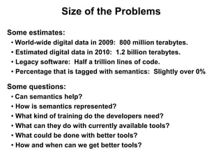 Size of the Problems

Some estimates:
 ●
   World-wide digital data in 2009: 800 million terabytes.
 ● Estimated digital data in 2010: 1.2 billion terabytes.


 ● Legacy software: Half a trillion lines of code.


 ● Percentage that is tagged with semantics: Slightly over 0%




Some questions:
 ●
   Can semantics help?
 ● How is semantics represented?


 ● What kind of training do the developers need?


 ● What can they do with currently available tools?


 ● What could be done with better tools?


 ● How and when can we get better tools?
 